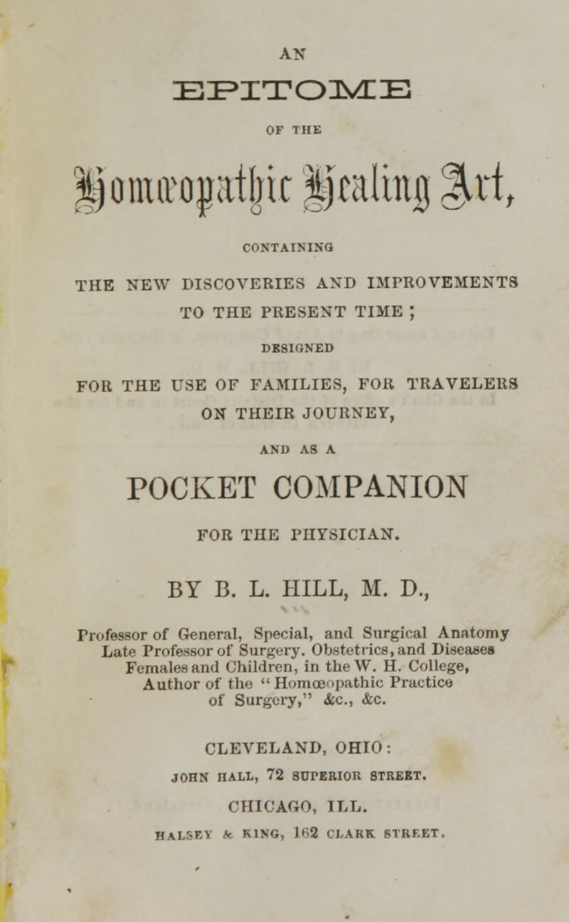 AN EPITOME OF THE |)onurojjat[jic Ijtalhtjj %xit CONTAINING THE NEW DISCOVERIES AND IMPROVEMENTS TO THE PRESENT TIME ; FOR THE USE OF FAMILIES, FOR TRAVELERS ON THEIR JOURNEY, AND AS A POCKET COMPANION FOR THE PHYSICIAN. BY B. L. HILL, M. D., Professor of General, Special, and Surgical Anatomy Late Professor of Surgery. Obstetrics, and Diseases Females and Children, in tbeW. H. College, Author of the  Homoeopathic Practice of Surgery, <fcc, &c. CLEVELAND, OHIO: JOHN nALL, 72 SUrERIOE STREET. CHICAGO, ILL. HALSEY fc KING, 162 CLARK STREET.
