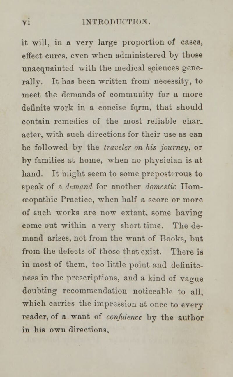 it will, in a very large proportion of cases, effect cures, even when administered by those unacquainted with the medical sciences gene- rally. It has been written from necessity, to meet the demands of community for a more definite work in a concise fqrm, that should contain remedies of the most reliable char, acter, with such directions for their use as can be followed by the traveler on his journey, or by families at home, when no physician is at hand. It might seem to some preposterous to speak of a demand, for another domestic Hom- oeopathic Practice, when half a score or more of such works are now extant, some having come out within a very short time. The de- mand arises, not from the want of Books, but from the defects of those that exist. There is in most of them, too little point and definite- ness in the prescriptions, and a kind of vague doubting recommendation noticeable to all, which carries the impression at once to every reader, of a want of confidence by the author in his own directions.
