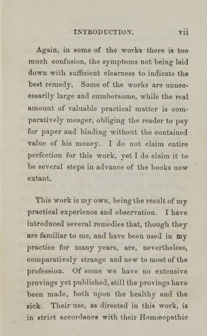 Again, in eome of the works there is too much confusion, the symptoms not being laid down with sufficient clearness to indicate the beet remedy, Some of the works are unnec- essarily large and cumbersome, while the real amount of valuable practical matter is com- paratively meager, obliging the reader to pay for paper and binding without the contained value of his money. I do not claim entire perfection for this work, yet I do claim it to be several steps in advance of the books now extant. This work is my own, being the result of my practical experience and observation. I have introduced several remedies that, though they are familiar to me, and have been used in my practice for many years, are, nevertheless, comparatively strange and new to most of the profession. Of some we have no extensive provings yet published, still the provings have been made, both upon the healthy and the sick. Their use, as directed in this work, is in strict accordance with their Homoeopathic
