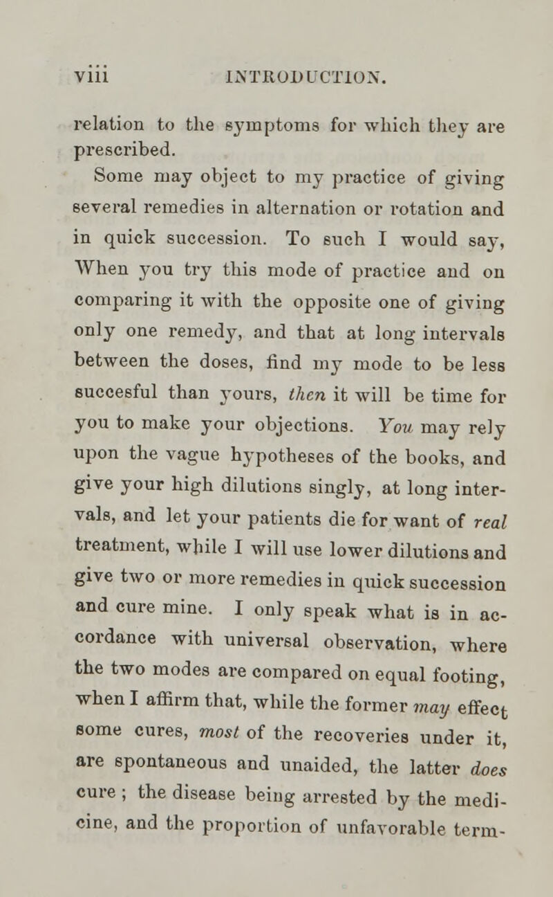 relation to the symptoms for which they are prescribed. Some may object to my practice of giving several remedies in alternation or rotation and in quick succession. To such I would say, When you try this mode of practice and on comparing it with the opposite one of giving only one remedy, and that at long intervals between the doses, find my mode to be less succesful than yours, then it will be time for you to make your objections. You may rely upon the vague hypotheses of the books, and give your high dilutions singly, at long inter- vals, and let your patients die for want of real treatment, while I will use lower dilutions and give two or more remedies in quick succession and cure mine. I only speak what is in ac- cordance with universal observation, where the two modes are compared on equal footing, when I affirm that, while the former may effect some cures, most of the recoveries under it, are spontaneous and unaided, the latter does cure ; the disease being arrested by the medi- cine, and the proportion of unfavorable term-
