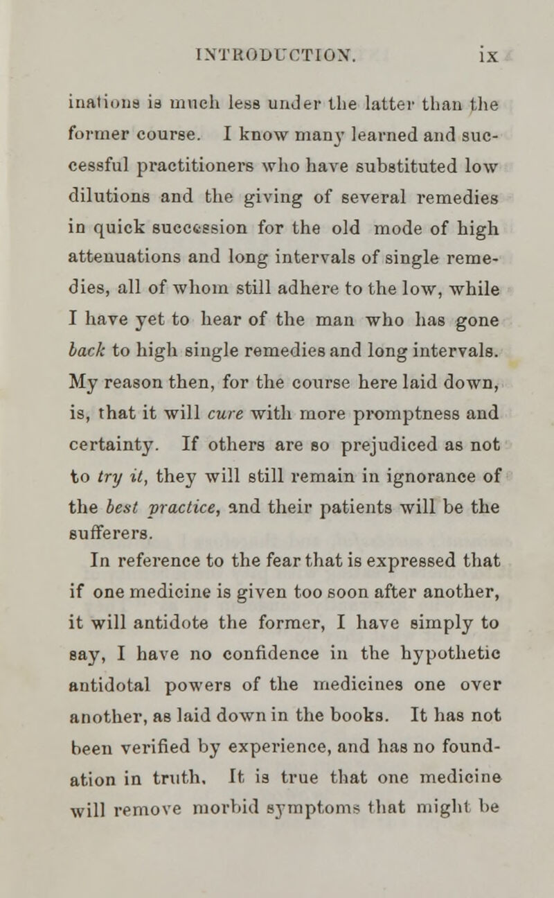 iiiatioiis is much less under the latter than the former course. I know man}' learned and suc- cessful practitioners who have substituted low dilutions and the giving of several remedies in quick succession for the old mode of high attenuations and long intervals of single reme- dies, all of whom still adhere to the low, while I have yet to hear of the man who has gone back to high single remedies and long intervals. My reason then, for the course here laid down, is, that it will cure with more promptness and certainty. If others are so prejudiced as not to try it, they will still remain in ignorance of the best practice, and their patients will be the sufferers. In reference to the fear that is expressed that if one medicine is given too soon after another, it will antidote the former, I have simply to say, I have no confidence in the hypothetic antidotal powers of the medicines one over another, as laid down in the books. It has not been verified by experience, and has no found- ation in truth. It is true that one medicine will remove morbid symptoms that might be