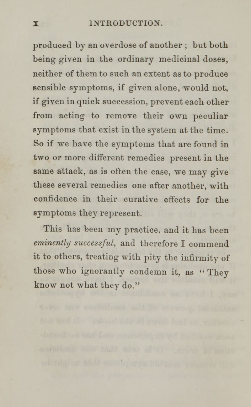 produced by an overdose of another ; but both being given in the ordinary medicinal doses, neither of them to such an extent as to produce sensible symptoms, if given alone, would not, if given in quick succession, prevent each other from acting to remove their own peculiar symptoms that exist in the system at the time. So if we have the symptoms that are found in two or more different remedies present in the same attack, as is often the case, we may give these several remedies one after another, with confidence in their curative effects for the symptoms they represent. This has been my practice, and it has been eminently successful, and therefore I commend it to others, treating with pity the infirmity of those who ignorantly condemn it, as They know not what they do.