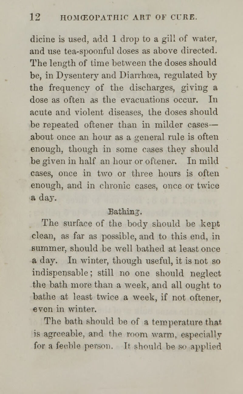 dicine is used, add 1 drop to a gill of water, and use tea-spoonful doses as above directed. The length of time between the doses should be, in Dysentery and Diarrhoea, regulated by the frequency of the discharges, giving a dose as often as the evacuations occur. In acute and violent diseases, the doses should be repeated oftener than in milder cases— about once an hour as a general rule is often enough, though in some cases they should be given in half an hour or oftener. In mild cases, once in two or three hours is often enough, and in chronic cases, once or twice a day. Bathinj. The surface of the body should be kept clean, as far as possible, and to this end, in summer, should be well bathed at least once a day. In winter, though useful, it is not so indispensable; still no one should neglect the bath more than a week, and all ought to bathe at least twice a week, if not oftener, even in winter. The bath should be of a temperature that is agreeable, and thp mom warm, especial I y for a feeble person. It should be so applied