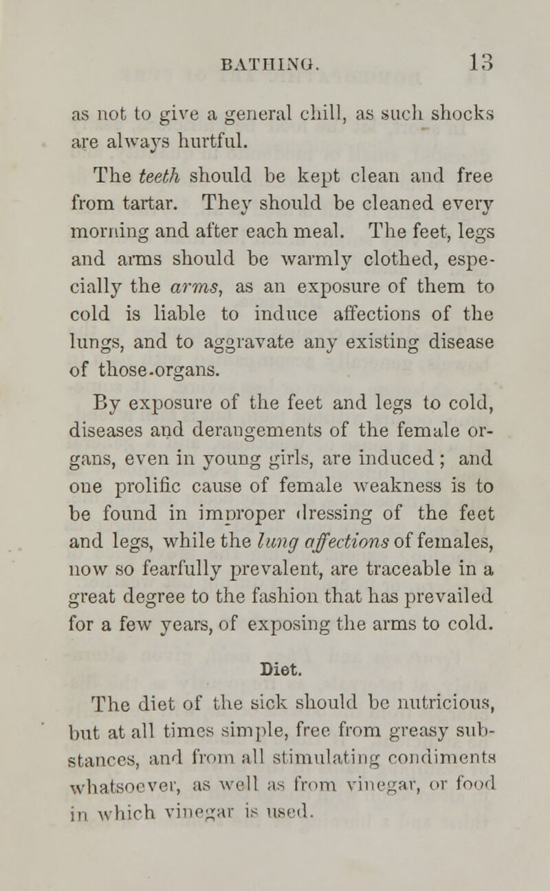 as not to give a general chill, as such shocks are always hurtful. The teeth should be kept clean and free from tartar. They should be cleaned every morning and after each meal. The feet, legs and arms should be warmly clothed, espe- cially the arms, as an exposure of them to cold is liable to induce affections of the lungs, and to aggravate any existing disease of those.organs. By exposure of the feet and legs to cold, diseases and derangements of the female or- gans, even in young girls, are induced ; and one prolific cause of female weakness is to be found in improper dressing of the feet and legs, while the lung affections of females, now so fearfully prevalent, are traceable in a great degree to the fashion that has prevailed for a few years, of exposing the arms to cold. Diet. The diet of the sick should be nutricious, but at all times simple, free from greasy sub- stances, and from all stimulating condiments whatsoever, as well as from vinegar, or food in which vinegar is used.