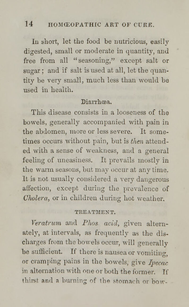 In short, let the food be nutricious, easily digested, small or moderate in quantity, and free from all seasoning, except salt or sugar; and if salt is used at all, let the quan- tity be very small, much less than would be used in health. Diarrhoea. This disease consists in a looseness of the bowels, generally accompanied with pain in the abdomen, more or less severe. It some- times occurs without pain, but is then attend- ed with a sense of weakness, and a general feeling of uneasiness. It prevails mostly in the warm seasons, but may occur at any time. It is not usually considered a very dangerous affection, except during the prevalence of Cholera, or in children during hot weather. TREATMENT. Veratrum and Phos. acid, given altern- ately, at intervals, as frequently as the dis- charges from the bowels occur, will generally be sufficient. If there is nausea or vomiting, or cramping pains in the bowels, give Ipecac in alternation with one or both the former. If thirst and a burning of the stomach or how.