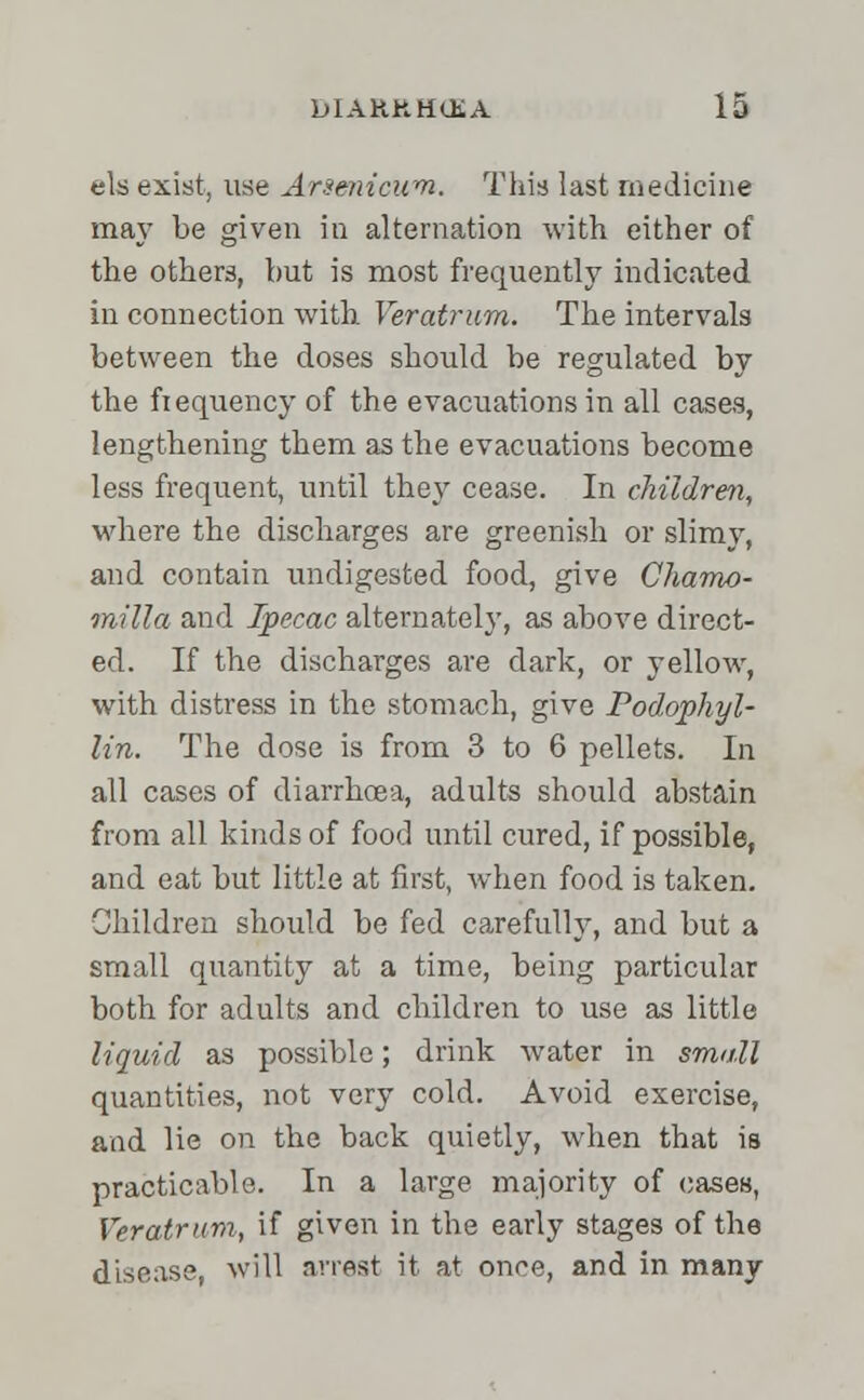 els exist, use Arsenicum. This last medicine may be given in alternation with either of the others, hut is most frequently indicated in connection with Veratrum. The intervals between the doses should be regulated by the frequency of the evacuations in all cases, lengthening them as the evacuations become less frequent, until they cease. In children, where the discharges are greenish or slimy, and contain undigested food, give Chamo- milla and Ipecac alternately, as above direct- ed. If the discharges are dark, or yellow, with distress in the stomach, give Podophyl- lin. The dose is from 3 to 6 pellets. In all cases of diarrhoea, adults should abstain from all kinds of food until cured, if possible, and eat but little at first, when food is taken. Children should be fed carefully, and but a small quantity at a time, being particular both for adults and children to use as little liquid as possible; drink water in small quantities, not very cold. Avoid exercise, and lie on the back quietly, when that is practicable. In a large majority of cases, Veratrum, if given in the early stages of the disease, will arrest it at once, and in many