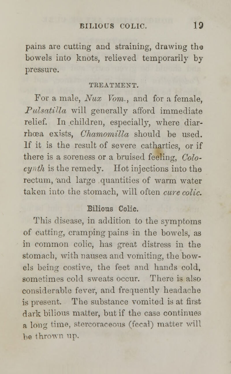 pains are cutting and straining, drawing the bowels into knots, relieved temporarily by pressure. TREATMENT. For a male, Nux Yom., and for a female, Pulsatilla will generally afford immediate relief. In children, especially, where diar- rhoea exists, Chamornilla should be used. If it is the result of severe cathartics, or if there is a soreness or a bruised feeling, Colo- cyrdh is the remedy. Hot injections into the rectum, 'and large quantities of warm water taken into the stomach, will often cure colic. Bilious Colic. This disease, in addition to the symptoms of catting, cramping pains in the bowels, as in common colic, has great distress in the stomach, with nausea and vomiting, the bow- els being costive, the feet and hands cold, sometimes cold sweats occur. There is also considerable fever, and frequently headache is present. The substance vomited is at first dark bilious matter, but if the case continues a long time, stercoraceous (focal) matter will be thrown up.