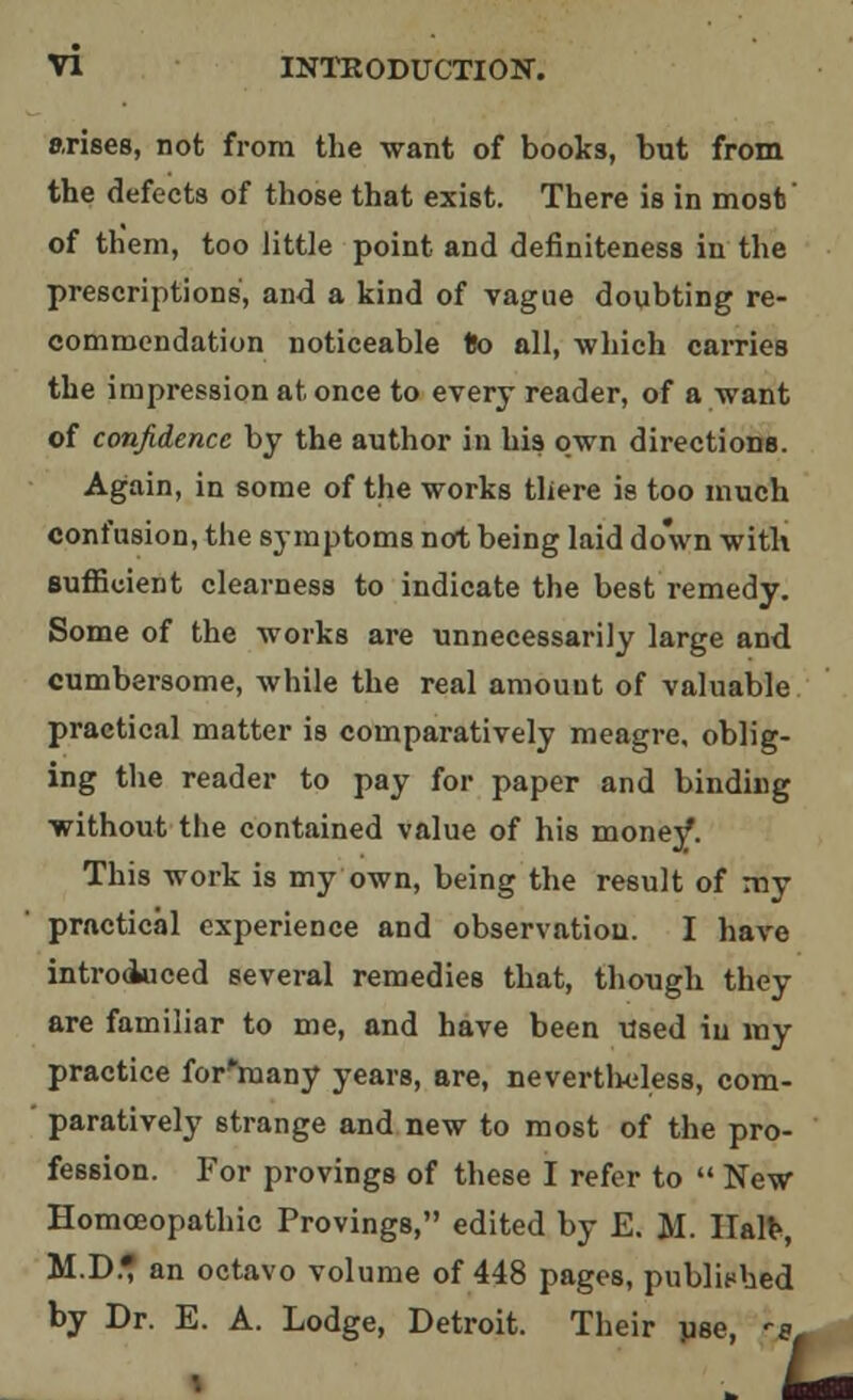 arises, not from the want of books, but from the defects of those that exist. There is in most' of them, too little point and definiteness in the prescriptions, and a kind of vague doubting re- commendation noticeable Do all, which carries the impression at once to every reader, of a want of confidence by the author in his own directions. Again, in some of the works there is too much confusion, the symptoms not being laid down with sufficient clearness to indicate the best remedy. Some of the works are unnecessarily large and cumbersome, while the real amount of valuable practical matter is comparatively meagre, oblig- ing the reader to pay for paper and binding without the contained value of his money. This work is my own, being the result of my practical experience and observation. I have introduced several remedies that, though they are familiar to me, and have been Used in my practice for'rnany years, are, nevertheless, com- paratively strange and new to most of the pro- fession. For provings of these I refer to  New Homoeopathic Provings, edited by E. M. Halt, M.D* an octavo volume of 448 pages, published by Dr. E. A. Lodge, Detroit. Their pse, ^