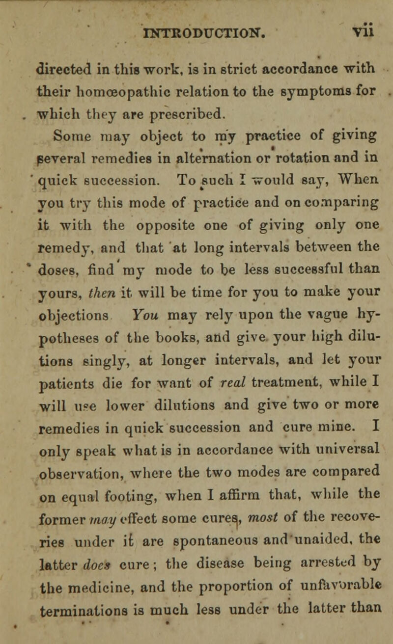 directed in this work, is in strict accordance with their homoeopathic relation to the symptoms for ■which they are prescribed. Some may object to my practice of giving peveral remedies in alternation or rotation and in ' quick succession. To such I would say, When you try this mode of practice and on comparing it •with the opposite one of giving only one remedy, and that at long intervals between the doses, find my mode to be less successful than yours, then it will be time for you to make your objections You may rely upon the vague hy- potheses of the books, and give your high dilu- tions singly, at longer intervals, and let your patients die for want of real treatment, while I will u?e lower dilutions and give two or more remedies in quick succession and cure mine. I only speak what is in accordance with universal observation, where the two modes are compared on equal footing, when I affirm that, while the former may effect some cureej, most of the recove- ries under it are spontaneous and unaided, the latter does cure; the disease being arrested by the medicine, and the proportion of unfavorable terminations is much less under the latter than