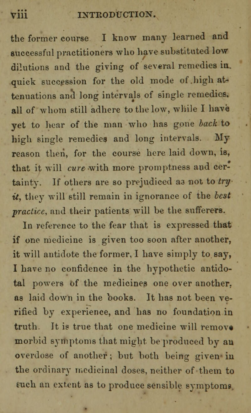 the former course I know many learned and successful practitioners who have substituted low dilutions and the giving of several remedies ia. quick succession for the old mode of .high at- tenuations and long intervals of single remedies, all of whom still adhere to the low, while I have yet to hear of the man who has gone back to high single remedies and long intervals. My reason then, for the course here laid down, is, that it will cure with more promptness and cer- tainty. If others are so prejudiced a3 not to try it, they will still remain in ignorance of the best practice, and their patients will be the sufferers. In reference to the fear that is expressed that if one medicine is given too soon after another, it will antidote the former, I have simply to say, I have no confidence in the hypothetic antido- tal powers of the medicines one over another, as laid down in the books. It has not been ve- rified by experience, and has no foundation in truth. It is true that one medicine will remove morbid symptoms that might be produced by au overdose of another; but both being given-iu the ordinary medicinal doses, neither of them to euch an extent as to produce sensible symptom*.