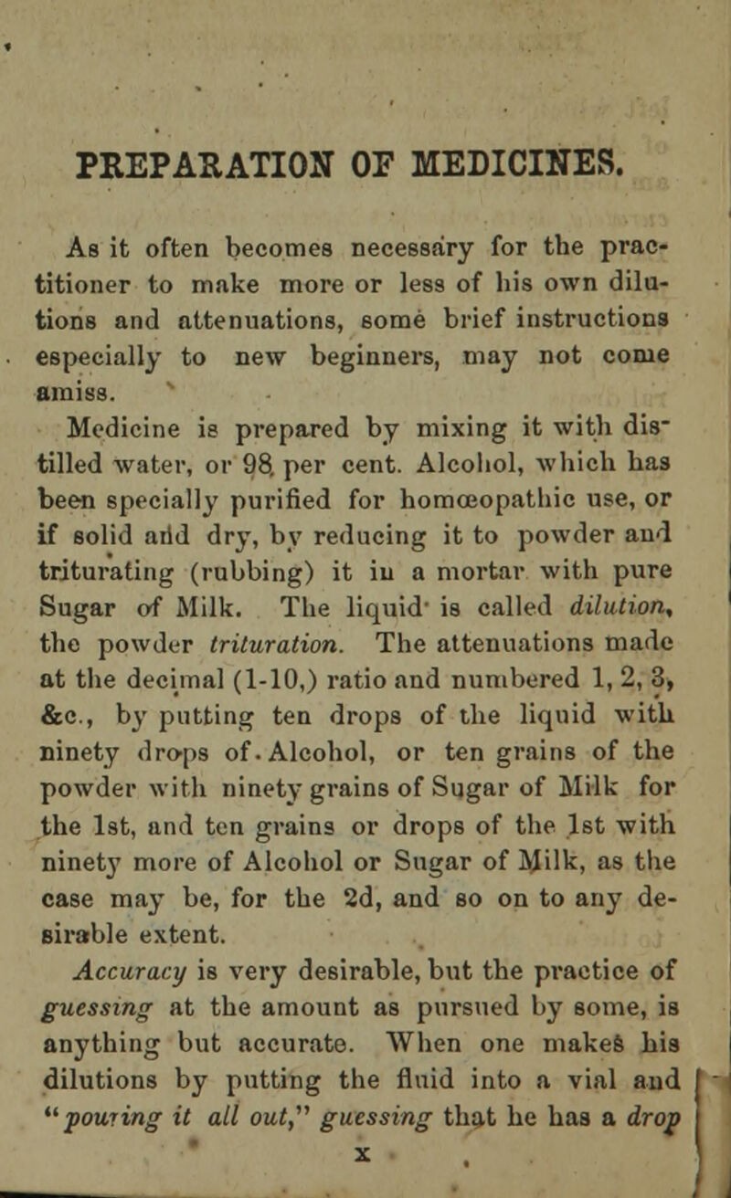 PREPARATION OF MEDICINES. As it often becomes necessary for the prac- titioner to make more or less of his own dila- tions and attenuations, some brief instructions especially to new beginners, may not come amiss. Medicine is prepared by mixing it with dis- tilled water, or 98. per cent. Alcohol, which has been specially purified for homoeopathic use, or if solid arid dry, by reducing it to powder and triturating (rubbing) it in a mortar with pure Sugar of Milk. The liquid- is called dilution, the powder trituration. The attenuations made at the decimal (1-10,) ratio and numbered 1, 2, 3, &c, by putting ten drops of the liquid with ninety drops of. Alcohol, or ten grains of the powder with ninety grains of Sugar of Milk for the 1st, and ten grains or drops of the 1st with ninety more of Alcohol or Sugar of Milk, as the case may be, for the 2d, and so on to any de- sirable extent. Accuracy is very desirable, but the practice of guessing at the amount as pursued by some, is anything but accurate. When one makes his dilutions by putting the fluid into a vial and pouring it all out, guessing that he has a drop