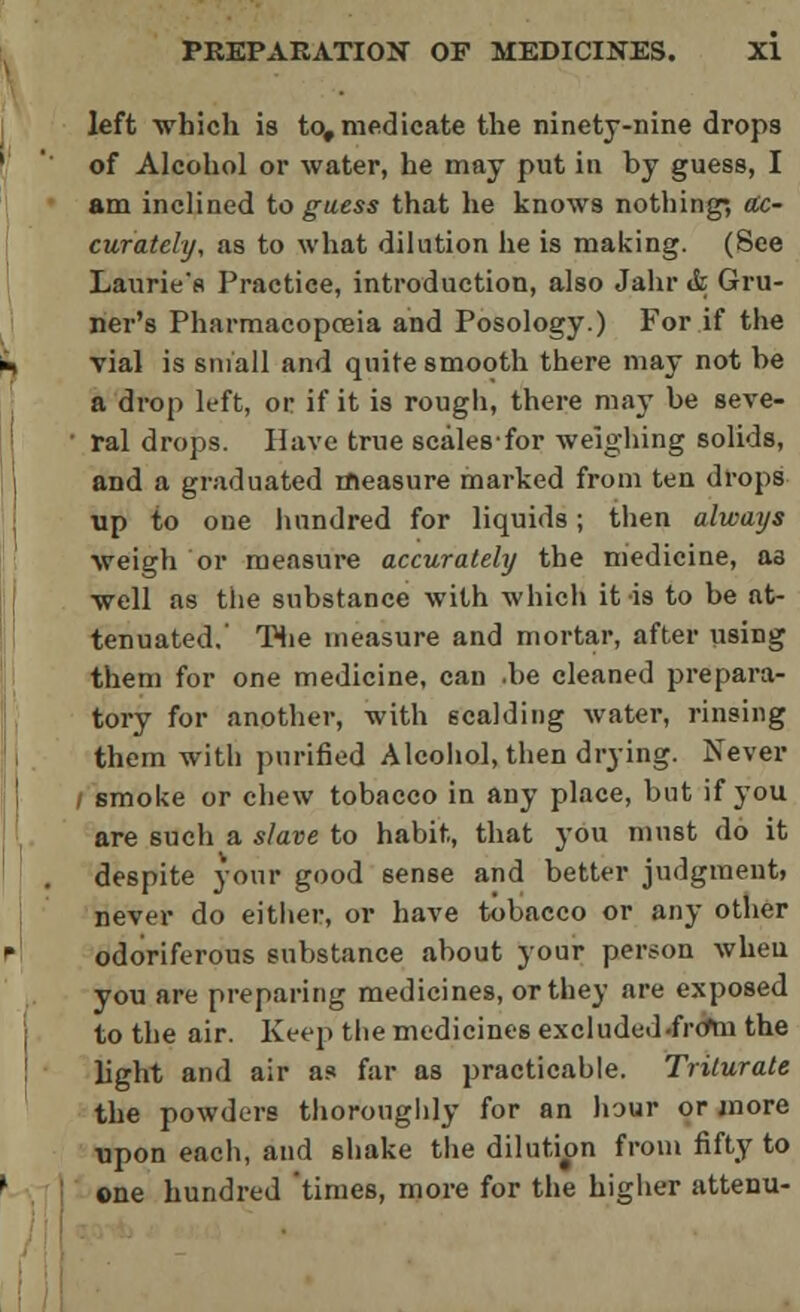 left which is to,medicate the ninety-nine drops of Alcohol or water, he may put in by guess, I am inclined to guess that he knows nothing; ac- curately, as to what dilution he is making. (See Laurie's Practice, introduction, also Jahr & Gru- ner's Pharmacopoeia and Posology.) For if the vial is small and quite smooth there may not be a drop left, or if it is rough, there may be seve- • ral drops. Have true scales-for weighing solids, and a graduated measure marked from ten drops up to one hundred for liquids; then always weigh or measure accurately the medicine, as well as the substance with which it is to be at- tenuated.' The measure and mortar, after using them for one medicine, can .be cleaned prepara- tory for another, with scalding water, rinsing them with purified Alcohol, then drying. Never I smoke or chew tobacco in any place, but if you are such a slave to habit, that you must do it despite your good sense and better judgment, never do either, or have tobacco or any other odoriferous substance about your person when you are preparing medicines, or they are exposed to the air. Keep the medicines excluded .frctn the light and air as far as practicable. Triturate the powders thoroughly for an hour or more upon each, and shake the dilution from fifty to one hundred times, more for the higher attenu-