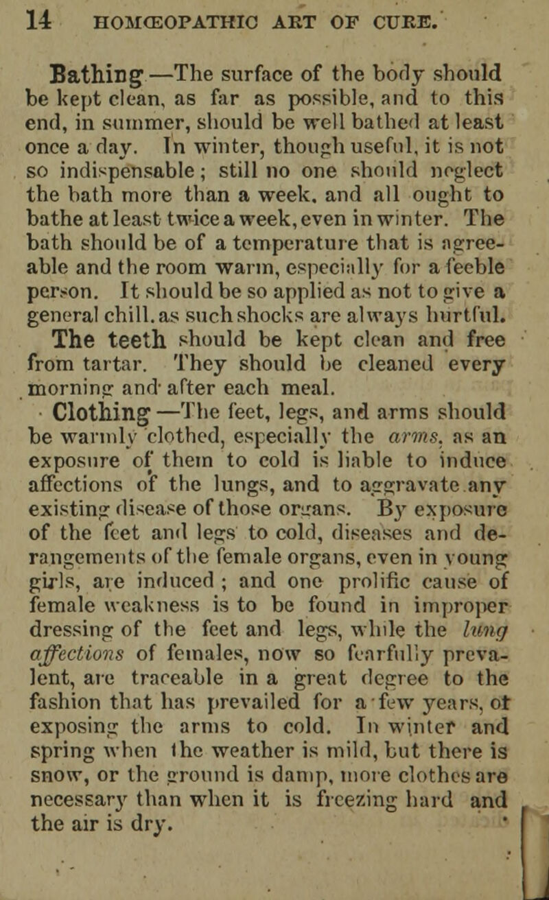 Bathing—The surface of the body should be kept clean, as far as possible, and to this end, in summer, should be well bathed at least once a day. In winter, though useful, it is not so indispensable; still no one should neglect the bath more than a week, and all ought to bathe at least twice a week, even in winter. The bath should be of a temperature that is agree- able and the room warm, especially for a feeble person. It should be so applied as not to give a general chill, as such shocks are always hurtful. The teeth should be kept clean and free from tartar. They should be cleaned every morning and- after each meal. Clothing—The feet, legs, and arms should be warmly clothed, especially the arms, as an exposure of them to cold is liable to induce affections of the lungs, and to aggravate any existing disease of those organs. By exposure of the feet and legs to cold, diseases and de- rangements of the female organs, even in voung girls, are induced ; and one prolific cause of female weakness is to be found in improper dressing of the feet and legs, while the liPntf affections of females, now so fearfully preva- lent, are traceable in a great degree to the fashion that has prevailed for a frw years, ot exposing the arms to cold. In winter and spring when the weather is mild, but there is snow, or the ground is damp, more clothes are necessary than when it is freezing hard and the air is dry.