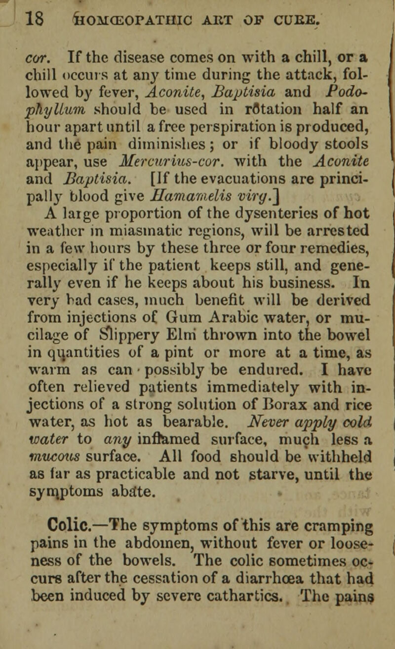 cor. If the disease comes on with a chill, or a chill occurs at any time during the attack, fol- lowed by fever, Aconite, Baptisia and Podo- phyllum should be used in rotation half an hour apart until a free perspiration is produced, and the pain diminishes; or if bloody stools appear, use Mercurius-cor. with the Aconite and Baptisia. [If the evacuations are princi- pal ly blood give Hamarnelis virg.~\ A large proportion of the dysenteries of hot weather in miasmatic regions, will be arrested in a few hours by these three or four remedies, especially if the patient keeps still, and gene- rally even if he keeps about his business. In very bad cases, much benefit will be derived from injections of Gum Arabic water, or mu- cilage of tilippery Elm thrown into the bowel in quantities of a pint or more at a time, as warm as can ■ possibly be endured. I have often relieved patients immediately with in- jections of a strong solution of Borax and rice water, as hot as bearable. Never apply cold water to any inflamed surface, much less a mucous surface. All food should be withheld as far as practicable and not starve, until the symptoms abate. Colic.—The symptoms of this are cramping pains in the abdomen, without fever or loose- ness of the bowels. The colic sometimes oc- curs after the cessation of a diarrhoea that had been induced by severe cathartics. The pains