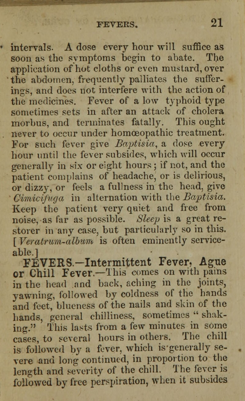 intervals. A dose every hour will suffice as soon as the symptoms begin to abate. The application of hot cloths or even mustard, over the abdomen, frequently palliates the suffer- ings, and does not interfere with the action of the medicines. Fever of a low typhoid type sometimes sets in after an attack of cholera morbus, and terminates fatally. This ought never to occur under homoeopathic treatment. For such fever give Baptisia, a dose every hour until the fever subsides, which will occur generally in six or eight hours ; if not, and the patient complains of headache, or is delirious, or dizzy, or feels a fullness in the head, give ' Cimicifuga in alternation with the Baptisia. Keep the patient very quiet and free from noise, as far as possible. Sleep is a great re- storer in any case, but particularly so in this. [ VeratriLm-album is often eminently service- able.] FEVERS—Intermittent Fever, Ague or Chill Fever.—This comes on with pains in the head and back, aching in the joints, yawning, followed by coldness of the hands and feet, blueness of the nails and skin of the hands, general chilliness, sometimes  shak- ing. This lasts from a few minutes in some cases, to several hours in others. The chill is followed by a fever, which isgenerally se- vere and long continued, in proportion to the length and severity of the chill. The fever is followed by free perspiration, when it subsides