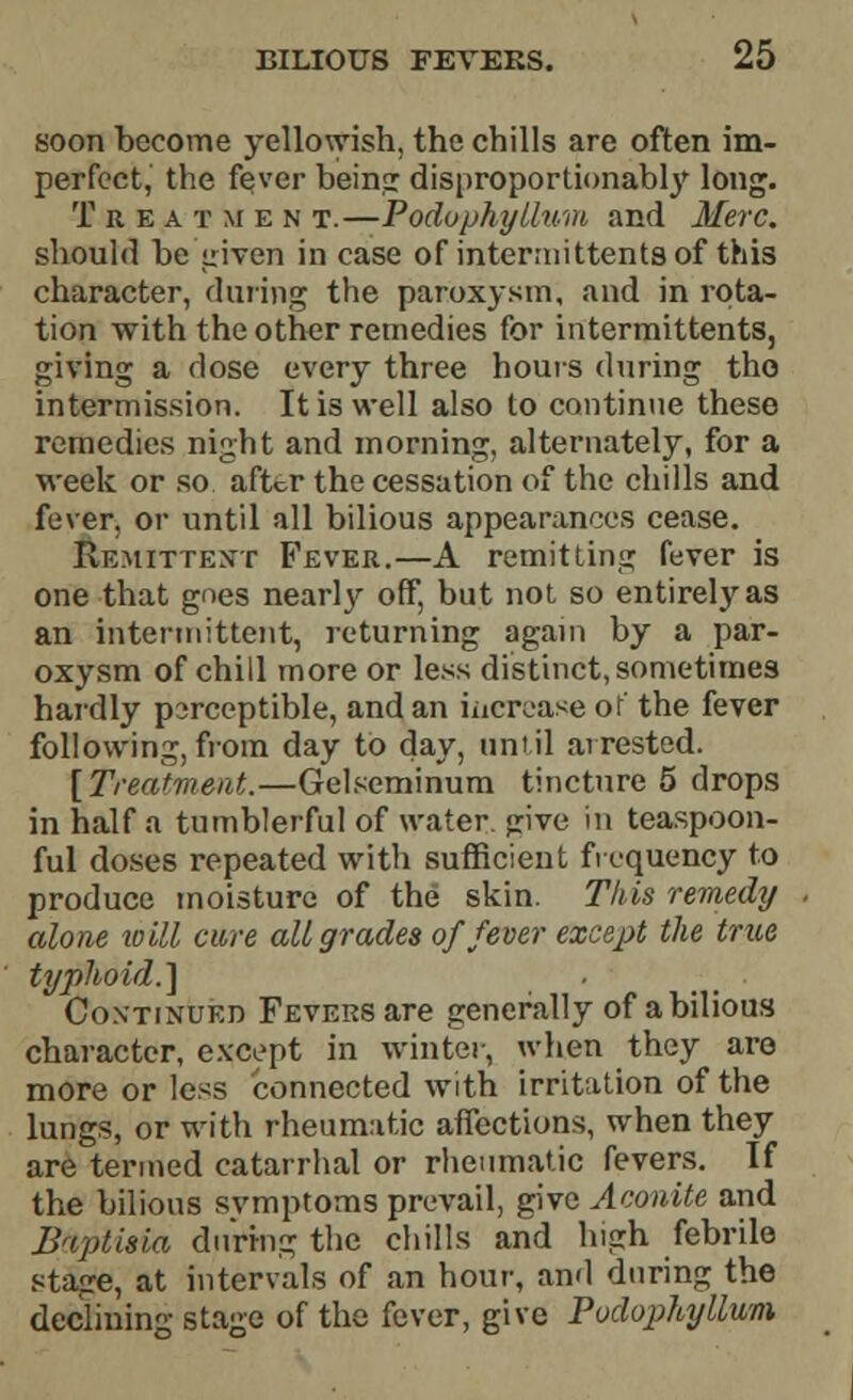 soon become yellowish, the chills are often im- perfect, the fever being disproportionably long. Treatment.—Podophyllum and Merc. should be given in case of interaiittentsof this character, during the paroxysm, and in rota- tion with the other remedies for intermittents, giving a dose every three hours during tho intermission. It is well also to continue these remedies night and morning, alternately, for a week or so after the cessation of the chills and fever, or until all bilious appearances cease. Remittent Fever.—A remitting fever is one that goes nearly off, but not so entirely as an intermittent, returning again by a par- oxysm of chid more or less distinct, sometimes hardly perceptible, and an increase or the fever following, from day to day, until arrested. [Treatment.—Gelseminum tincture 5 drops in half a tumblerful of water, jrive in teaspoon- ful doses repeated with sufficient frequency to produce moisture of the skin. This remedy alone will cure all grades of fever except the true typhoid.] Continued Fevers are generally of abilious character, except in winter, when they are more or less connected with irritation of the lungs, or with rheumatic affections, when they are termed catarrhal or rheumatic fevers. If the bilious symptoms prevail, give Aconite and B'tptisia during the chills and high febrile stage, at intervals of an hour, and during the declining stage of the fever, give Podophyllum