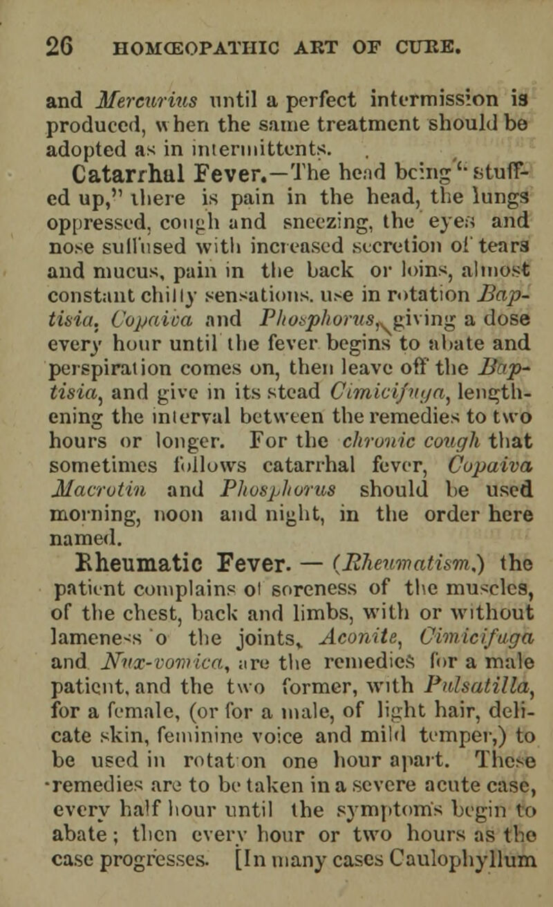 and Mercurius until a perfect intermission is produced, when the same treatment should be adopted as in intermittent*;. Catarrhal Fever.—The head being'-stuff- ed up, there is pain in the head, the lungs oppressed, couph and sneezing, the eyes and nose sullused with increased secretion ol tears and mucus, pain in the back or loins, almost constant chilly sensations. u>e in rotation Bap- tissia. Copaica and Phosphorus* giving a dose every hour until the fever begins to abate and perspiration comes on, then leave off the Bap- tisia, and give in its stead Cimicifvga, length- ening the interval between the remedies to two hours or longer. For the chronic cough that sometimes follows catarrhal fever, Copaiva Macrotin and Phosphorus should be used morning, noon and night, in the order here named. Kh.eum.atic Fever. — {Rheumatism,) the patient complains ol soreness of the muscles, of the chest, back and limbs, with or without lamene-s o the joints,. Aconite, Cimicifuga and Nux-vomica, are the remedies for a male patient, and the two former, with Pulsatilla, for a female, (or for a male, of light hair, deli- cate skin, feminine voice and mild temper,) to be used in rotat on one hour apart. These •remedies are to be taken in a severe acute case, every half hour until the symptom's begin ro abate; then every hour or two hours as the case progresses. [In many cases Caulophyllum