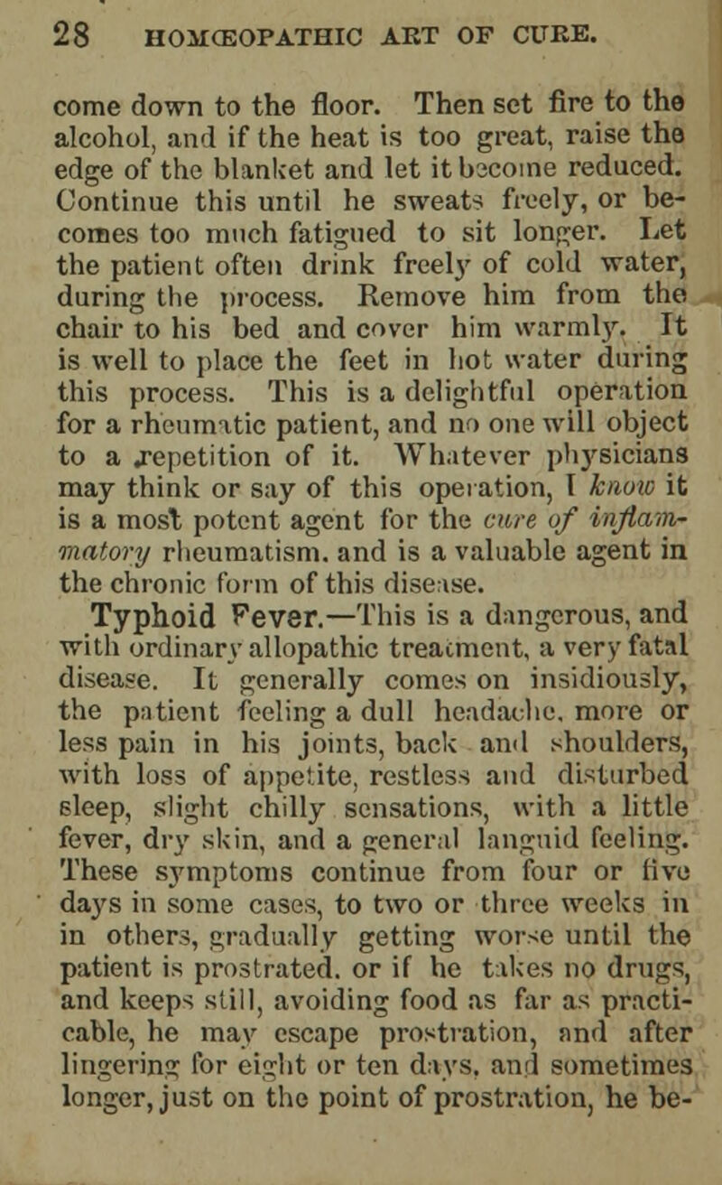 come down to the floor. Then set fire to the alcohol, and if the heat is too great, raise the edge of the blanket and let it become reduced. Continue this until he sweats freely, or be- comes too much fatigued to sit longer. Let the patient often drink freety of cold water, during the process. Remove him from the chair to his bed and cover him warmly. It is well to place the feet in hot water during this process. This is a delightful operation for a rheumatic patient, and no one will object to a .repetition of it. Whatever physicians may think or say of this operation, I know it is a most potent agent for the cure of inflam- matory rheumatism, and is a valuable agent in the chronic form of this disease. Typhoid Fever.—This is a dangerous, and with ordinary allopathic treatment, a very fatal disease. It generally comes on insidiously, the patient feeling a dull headache, more or less pain in his joints, back ami shoulders, with loss of appetite, restless and disturbed sleep, slight chilly sensations, with a little fever, dry skin, and a general languid feeling. These sj^mptoms continue from four or five days in some cases, to two or three weeks in in others, gradually getting worse until the patient is prostrated, or if he takes no drugs, and keeps still, avoiding food as far as practi- cable, he may escape prostration, and after lingering for eight or ten days, and sometimes longer, just on the point of prostration, he be-