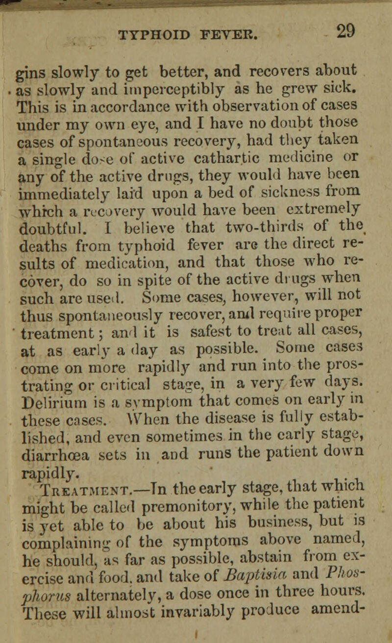 TYPHOID FEVER. gins slowly to get better, and recovers about . as slowly and imperceptibly as he grew sick. This is in accordance with observation of cases under my own eye, and I have no doubt those cases of spontaneous recovery, had they taken a single do-e of active cathartic medicine or any of the active drugs, they would have been immediately laid upon a bed of sickness from which a recovery would have been extremely doubtful. I believe that two-thirds of the deaths from typhoid fever are the direct re- sults of medication, and that those who re- cover, do so in spite of the active drugs when such are used. Some cases, however, will not thus spontaneously recover, ami require proper ' treatment; and it is safest to treat all cases, at as early a day as possible. Some cases come on more rapidly and run into the pros- trating or critical stage, in a very few days. Delirium is a svmplom that comes on early in these cases. When the disease is fully estab- lished, and even sometimes in the early stage, diarrhoea sets in and runs the patient down rapidly. Treatment.—Tn the early stage, that which might be called premonitory, while the patient is yet able to be about his business, but is complaining of the symptoms above named, he should, as far as possible, abstain from ex- ercise and food, and take of Baptma and Phos- phorus alternately, a dose once in three hours. These will almost invariably produce amend-