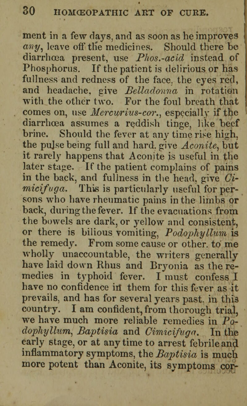 ment in a few days, and as soon as he improves any, leave off tlie medicines. Should there be diarrhoea present, use Phos.-acid instead of Phosphorus. If the patient is delirious or has fullness and redness of the face, the eyes red, and headache, give Belladonna in rotation with the other two. For the foul breath that comes on, use Mercuyrivs-cor., especially if the diarrhoea assumes a reddish tinge, like beef brine. Should the fever at an}- time rise high, the pujse being full and hard, give Aconite, but it rarely happens that Aconite is useful in the later stage. If the patient complains of pains in the back, and fullness in the head, give Gi- micifuga. This is particularly useful for per- sons who have rheumatic pains in the limbs or back, during the fever. If the evacuations from the bowels are dark, or yellow and consistent, or there is bilious vomiting, Podophyllum is the remed3\ From some cause or other, to me wholly unaccountable, the writers generally have laid down Rhus and Bryonia as the re- medies in typhoid fever. I must confess I have no confidence in them for this fever as it prevails, and has for several years past, in this country. I am confident, from thorough trial, we have much more reliable remedies in Po- dophyllum, Baptisia and Cimicifvga. In the early stage, or at anytime to arrest febrile and inflammatory symptoms, the Baptisia is much more potent than Aconite, its symptoms cor-