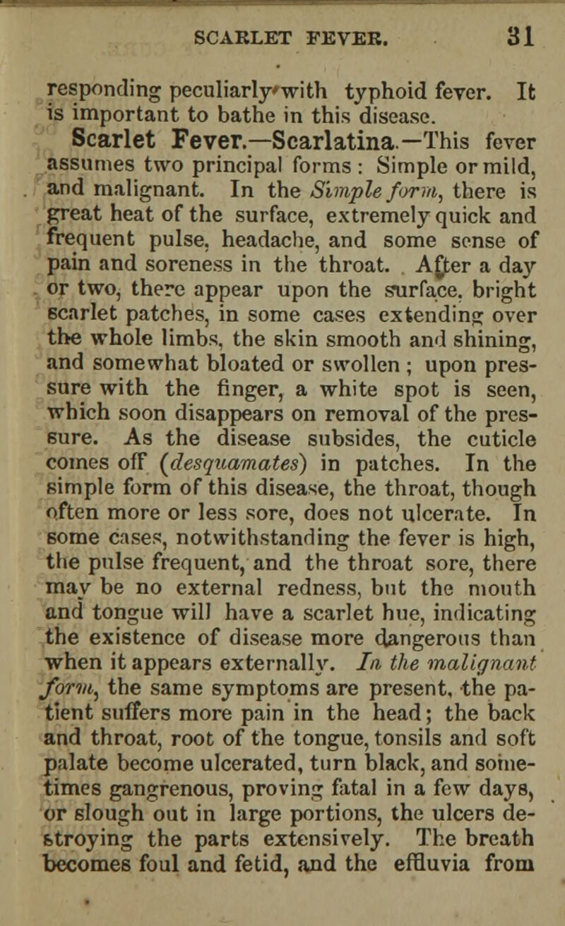 responding peculiarlywith typhoid fever. It is important to bathe in this disease. Scarlet Fever.—Scarlatina—This fever assumes two principal forms : Simple or mild, and malignant. In the Simple f</rm, there is great heat of the surface, extremely quick and frequent pulse, headache, and some sense of pain and soreness in the throat. A£er a day or two, there appear upon the surface, bright scarlet patches, in some cases extending over the whole limbs, the skin smooth and shining, and somewhat bloated or swollen ; upon pres- sure with the ringer, a white spot is seen, which soon disappears on removal of the pres- sure. As the disease subsides, the cuticle comes ofF (desquamates) in patches. In the simple form of this disease, the throat, though often more or less sore, does not ulcerate. In some cases, notwithstanding the fever is high, the pulse frequent, and the throat sore, there may be no external redness, but the mouth and tongue will have a scarlet hue, indicating the existence of disease more dangerous than when it appears externally. In the malignant form, the same symptoms are present, the pa- tient suffers more pain in the head; the back and throat, root of the tongue, tonsils and soft palate become ulcerated, turn black, and some- times gangrenous, proving fatal in a few days, or 6lough out in large portions, the ulcers de- stroying the parts extensively. The breath becomes foul and fetid, and the effluvia from