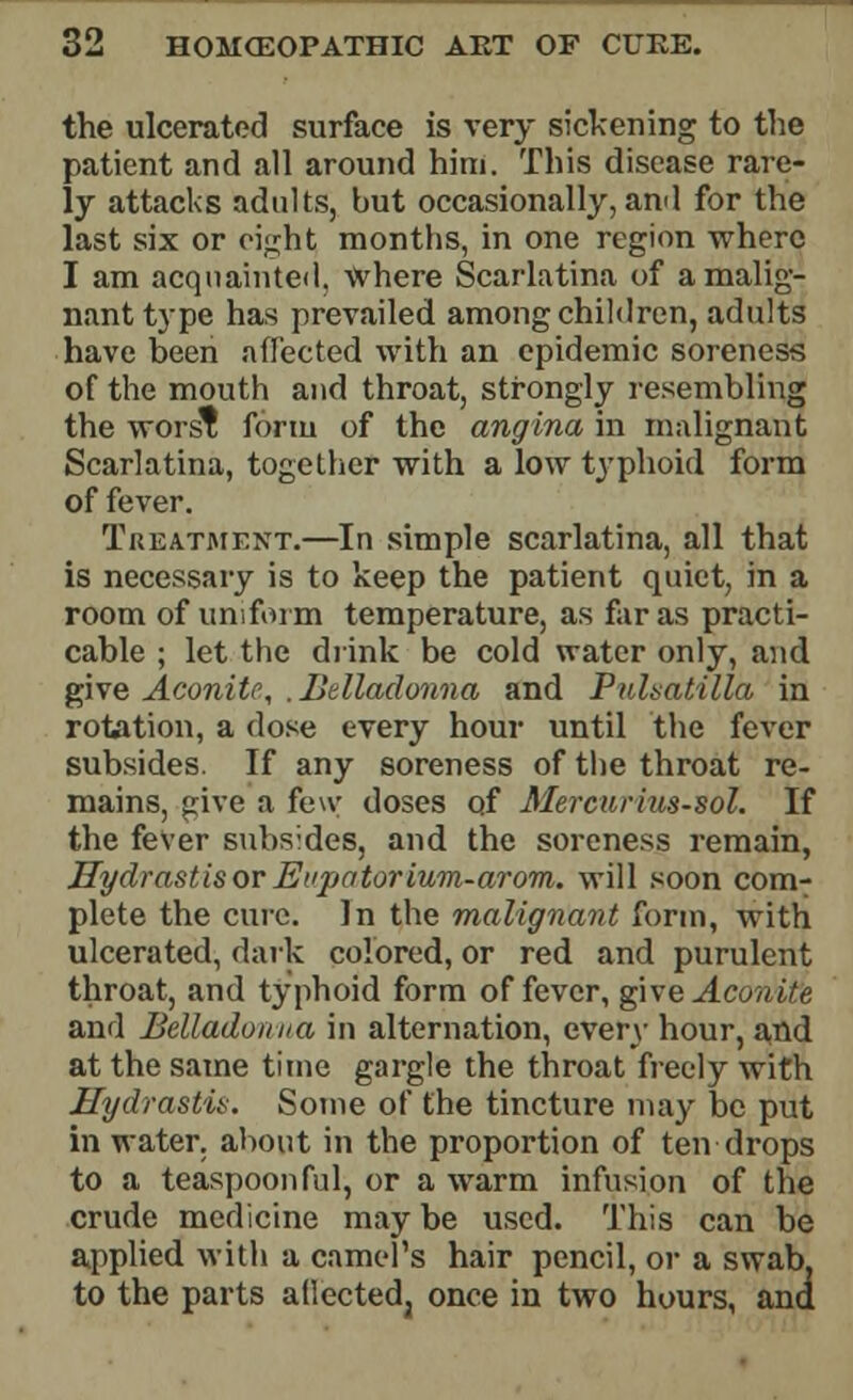 the ulcerated surface is very sickening to the patient and all around him. This disease rare- ly attacks adults, but occasionally, and for the last six or eight months, in one region where I am acquainted, \Vhere Scarlatina of a malig- nant type has prevailed among children, adults have been affected with an epidemic soreness of the mouth and throat, strongly resembling the worst form of the angina in malignant Scarlatina, together with a low typhoid form of fever. Treatment.—In simple scarlatina, all that is necessary is to keep the patient quiet, in a room of uniform temperature, as far as practi- cable ; let the drink be cold water only, and give Aconite, . Belladonna and Pulsatilla in rotation, a dose every hour until the fever subsides. If any soreness of the throat re- mains, give a few doses of Mercurius-sol. If the fever subsides, and the soreness remain, Hydrastis or Eupator ium-arom. will soon com- plete the cure. In the malignant form, with ulcerated, dark colored, or red and purulent throat, and typhoid form of fever, give Aconite and Belladonna in alternation, every hour, and at the same time gargle the throat freely with Hydrastis. Some of the tincture may be put in water, about in the proportion of ten drops to a teaspoonful, or a warm infusion of the crude medicine may be used. This can be applied with a camel's hair pencil, or a swab, to the parts aftecteda once in two hours, and
