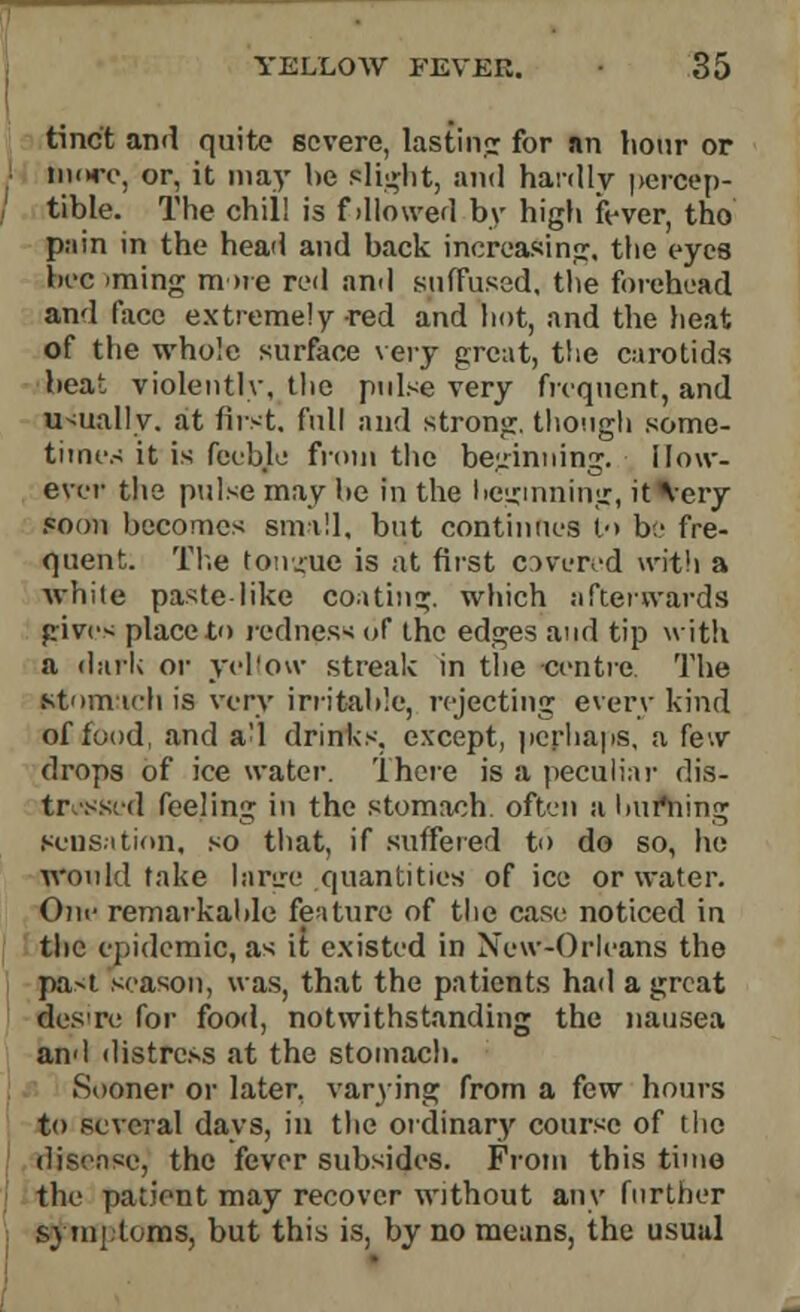 tinct and quite severe, lasting for an hour or iikh-o, or, it may he elicit, and hardly percep- tible. The chill is f dlowed by high fever, tho pain in the head and back increasing, the eyes bee >ming m >re red and suffused, the forehead and face extremely red and hot, and the heat of the whole surface very great, the carotids beat violently, the pulse very frequent, and usually, at first, full and strong, though some- times it is feeble from the beginning. How- ever the pulse may he in the hegmning, it Very soon becomes small, but continues to be fre- quent. The tongue is at first covered with a while paste like coating, which afterwards give- place to redness of tbe edges and tip with a dark or yellow streak in the centre. The stom ich is very irritable, rejecting every kind of food, and a'l drinks, except, perhaps, a few drops of ice water. There is a peculiar dis- tressed feeling in the stomach, often a Imfning scns.ition, so that, if suffered to do so, he would take large .quantities of ice or water. Oin- remarkable feature of the case noticed in the epidemic, as it existed in New-Orleans the pa>t season, was, that the patients had a great desre for food, notwithstanding the nausea and distress at the stomach. Sooner or later, varying from a few hours to several days, in the ordinary course of tho disease, the fever subsides. From this time the patient may recover without any further symptoms, but this is, by no means, the usual