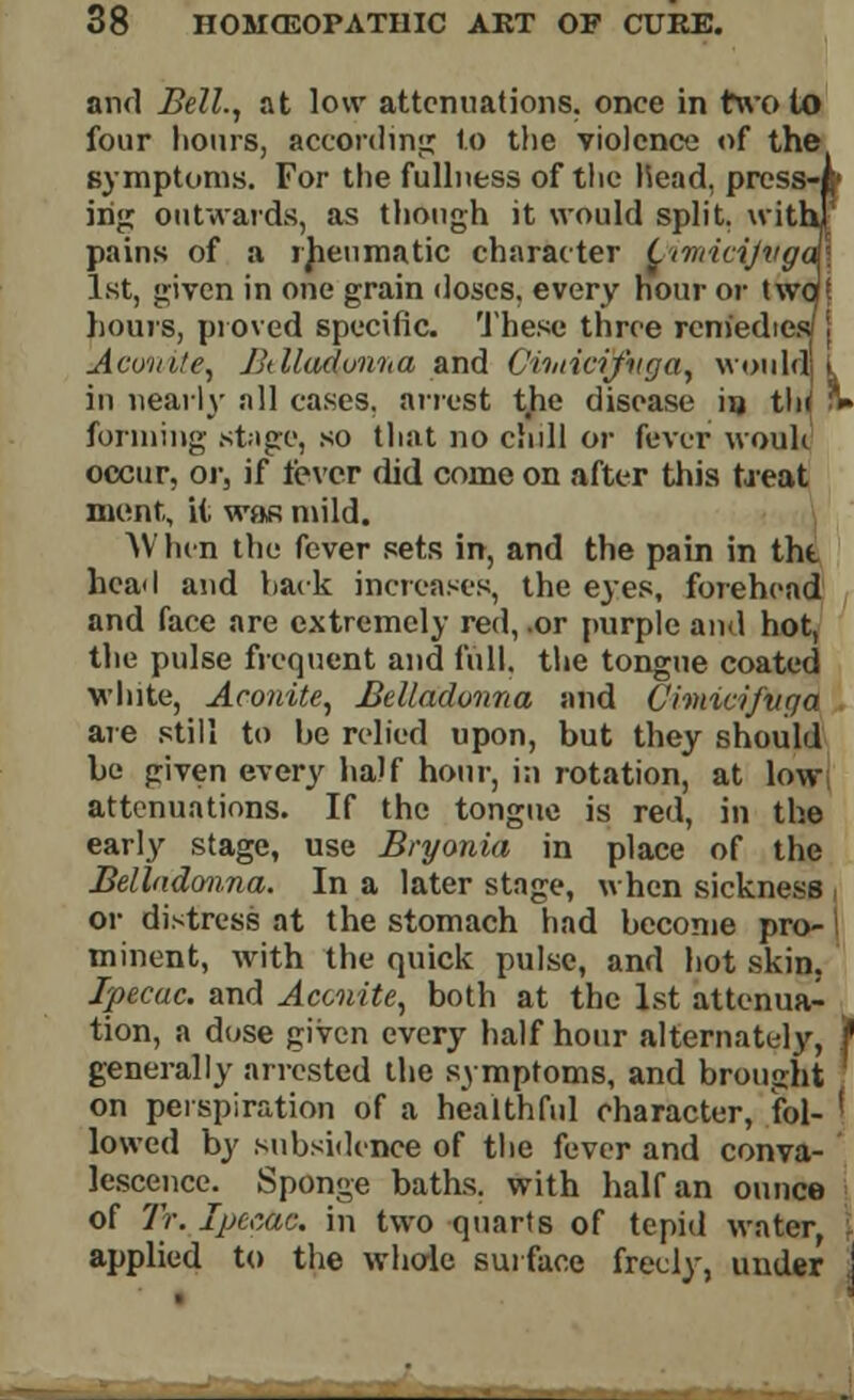 and Bell., at low attenuations, once in two to four hours, according to the violence of the symptoms. For the fullness of the Head, press' ing outwards, as though it would split, wit pains of a rheumatic character OimitijMg 1st, given in one grain doses, every hour or tw hours, proved specific. The.se three remedie: Aconite, Bdladonna and C'huicijvga, would! in nearly all cases, arrest the disease in tin forming stage, so that no chill or fever wouli occur, or, if lever did come on after this treat ment, it was mild. AV hen the fever sets in, and the pain in the hcail and hack increases, the eyes, forehead and face are extremely red, .or purple and hot, the pulse frequent and full, the tongue coated white, Aconite, Belladonna and Chnicifuga are still to be relied upon, but they should be given every half hour, in rotation, at low attenuations. If the tongue is red, in the early stage, use Bryonia in place of the Belladonna. In a later stage, when sickness or distress at the stomach had become pro- minent, with the quick pulse, and hot skin. Ipecac, and Aconite, both at the 1st attenua- tion, a dose given every half hour alternately, f generally arrested the symptoms, and brought ' on perspiration of a healthful character, fol- ' lowed by subsidence of the fever and conva- lescence. Sponge baths, with half an ounce of Tr. Ipecac, in two quarts of tepid water, applied to the whole surface freely, under j