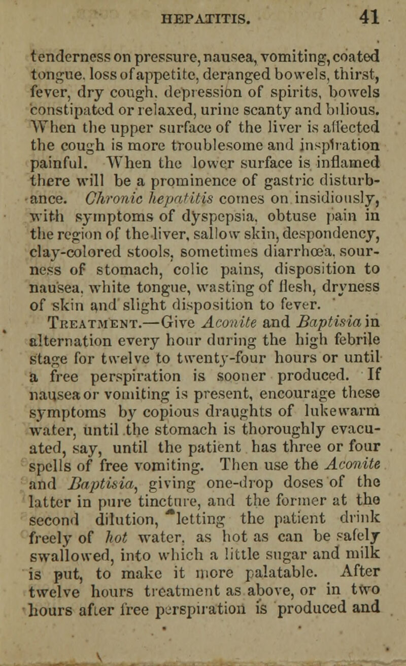 tenderness on pressure, nausea, vomiting, coated tongue, loss of appetite, deranged bowels, thirst, fever, dry cough, depression of spirits, bowels constipated or relaxed, urine scanty and bilious, When the upper surface of the liver is affected the cough is more troublesome and inspiration painful. When the lower surface is inflamed there will be a prominence of gastric disturb- ance. Chronic hepatitis comes on insidiously, with symptoms of dyspepsia, obtuse pain in the region of the liver, sallow skin, despondency, clay-colored stools, sometimes diarrhoea, sour- ness of stomach, colic pains, disposition to nausea, white tongue, wasting of flesh, dryness of skin and slight disposition to fever. Treatment.—Give Aconite and Baptism in alternation every hour during the high febrile stage for twelve to twenty-four hours or until a free perspiration is sooner produced. If nausea or vomiting is present, encourage these symptoms by copious draughts of lukewarm water, until the stomach is thoroughly evacu- ated, say, until the patient has three or four spells of free vomiting. Then use the Aconite and Baptisia, giving one-drop doses of the latter in pure tincture, and the former at the second dilution, 'letting the patient drink freely of hot water, as hot as can be safely swallowed, into which a little sugar and milk is put, to make it more palatable. After twelve hours treatment as above, or in two hours after free perspiration is produced and