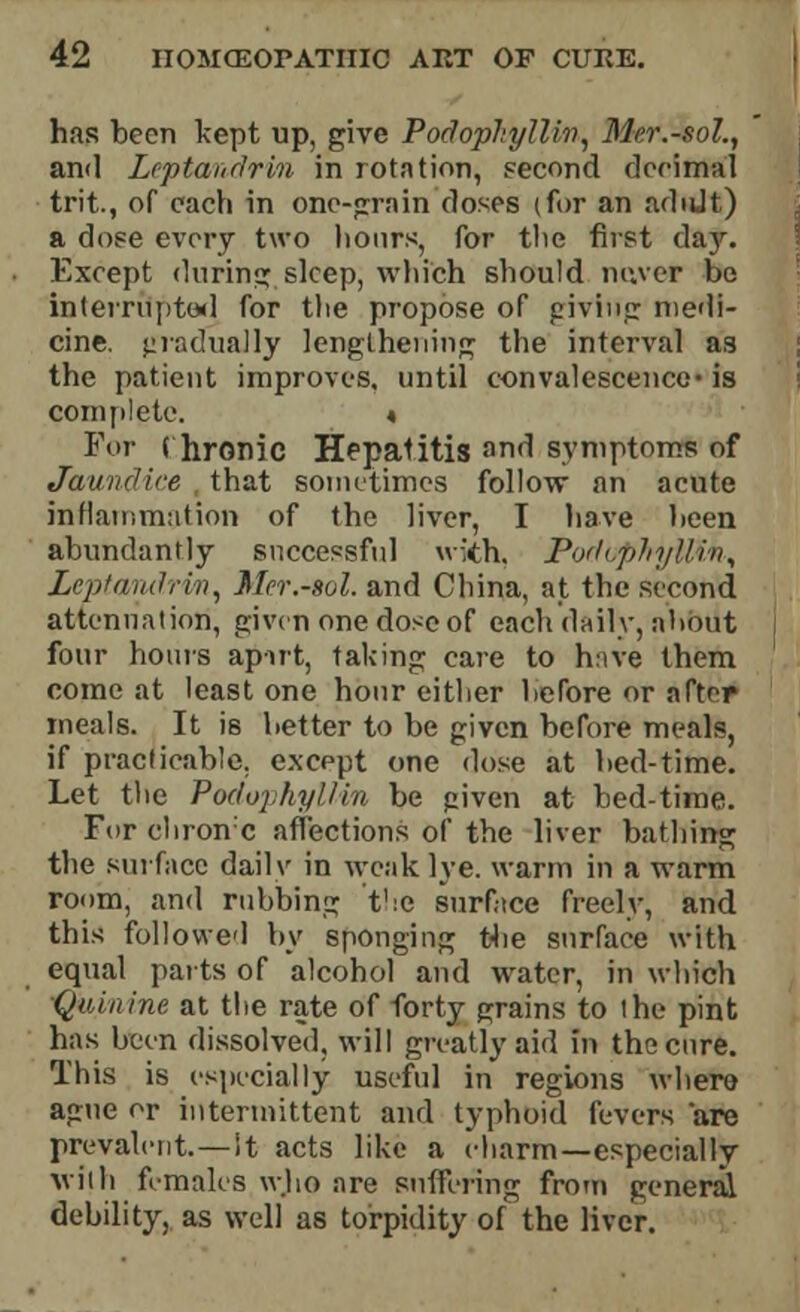 has been kept up, give PodopliylUv, Mer.-sol., and Lcptanrlrin in rotation, second decimal trit., of each in one-grain doses (for an adtJt) a dose every two hours, for the first day. Except during sleep, which should never be interrupted for the propose of giving medi- cine, gradually lengthening the interval as the patient improves, until convalescence-is complete. « For ( hronic Hepatitis and symptoms of Jaundice that sometimes follow an acute inflammation of the liver, I have been abundantly successful with, PodophylUn^ Leptandrim^ Mer.-sol. and China, at the second attenuation, given one dose of each daily, about four hours apirt, taking care to have them come at least one hour either before or after meals. It is better to be given before meals, if practicable, except one dose at bed-time. Let the Podophyllin be p.iven at bed-time. For chrome affections of the liver bathing the surface daily in weak lye. warm in a warm room, and rubbing t':c surface freely, and this followed by sponging tbe surface with equal parts of alcohol and water, in which Quinine at the rate of forty grains to lhe pint has been dissolved, will greatly aid in the cure. This is especially useful in regions where ague or intermittent and typhoid fevers are prevalent.—!t acts like a charm—especially wilh females who are suffering from general debility, as well as torpidity of the liver.