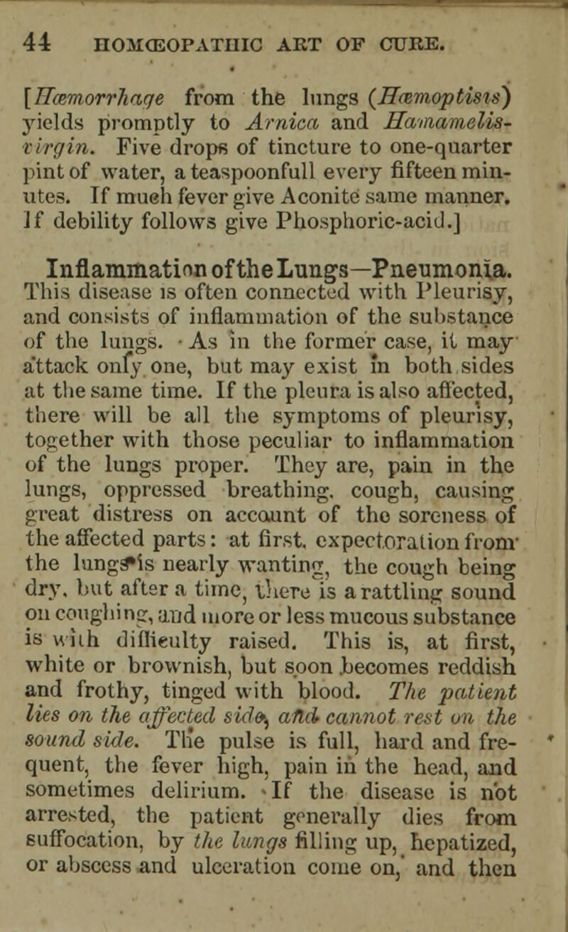 [ITcemorrhaqe from the lungs (H&moptisis') yields promptly to Arnica and Hamamelis- tivrgin. Five drops of tincture to one-quarter pint of water, a teaspoonfull every fifteen min- utes. If mueh fever give Aconite same manner. Jf debility follows give Phosphoric-acid.] Inflammation of the Lungs—Pneumonia. This disease is often connected with Pleurisy, and consists of inflammation of the substance of the lungs. • As in the former case, it may a*ttack only one, but may exist in both sides at the same time. If the pleura is also affected, there will be all the symptoms of pleurisy, together with those peculiar to inflammation of the lungs proper. They are, pain in the lungs, oppressed breathing, cough, causing great distress on account of the soreness of the affected parts: at first, expectoration fronv the lungs»is nearly wanting the cough being dry. but after a time, inere'is a rattling sound on coughing, and more or less mucous substance is with difficulty raised. This is, at first, white or brownish, but soon becomes reddish and frothy, tinged with blood. The patient lies on the affected sid^ afld cannot rest on the sound side. Th'e pulse is full, hard and fre- quent, the fever high, pain in the head, and sometimes delirium. <If the disease is not arrested, the patient generally dies from suffocation, by the lungs filling up, hepatized, or abscess and ulceration come on, and then