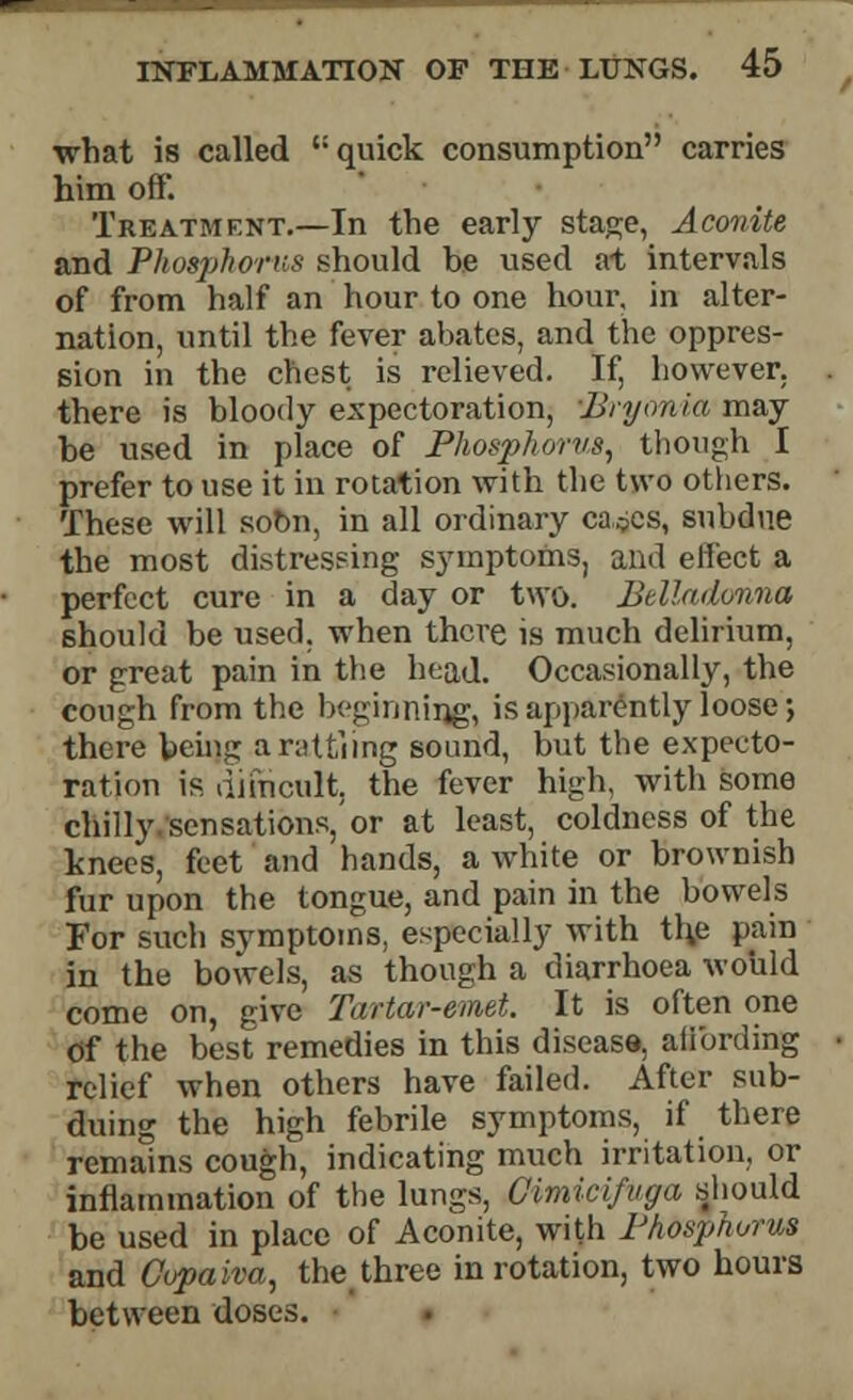 what is called t: quick consumption carries him off. Treatment.—In the early stage, Aconite and Phosphorus should be used at intervals of from half an hour to one hour, in alter- nation, until the fever abates, and the oppres- sion in the chest is relieved. If, however, there is bloody expectoration, Bryonia may be used in place of Phosphorus, though I prefer to use it in rotation with the two others. These will sobn, in all ordinary ca^es, subdue the most distressing symptoms, and effect a perfect cure in a day or two. Belladonna should be used, when there is much delirium, or great pain in the head. Occasionally, the cough from the beginning, is apparently loose; there being arattiing sound, but the expecto- ration is difncult, the fever high, with some chilly sensations,'or at least, coldness of the knees, feet and hands, a white or brownish fur upon the tongue, and pain in the bowels For such symptoms, especially with th.e pain in the bowels, as though a diarrhoea would come on, give Tartar-emet. It is often one Of the best remedies in this disease, affording relief when others have failed. After sub- duing the high febrile symptoms, if there remains cough, indicating much irritation, or inflammation of the lungs, Cimicifuga should be used in place of Aconite, with Phosphorus and Cupaiva, the three in rotation, two hours between doses.