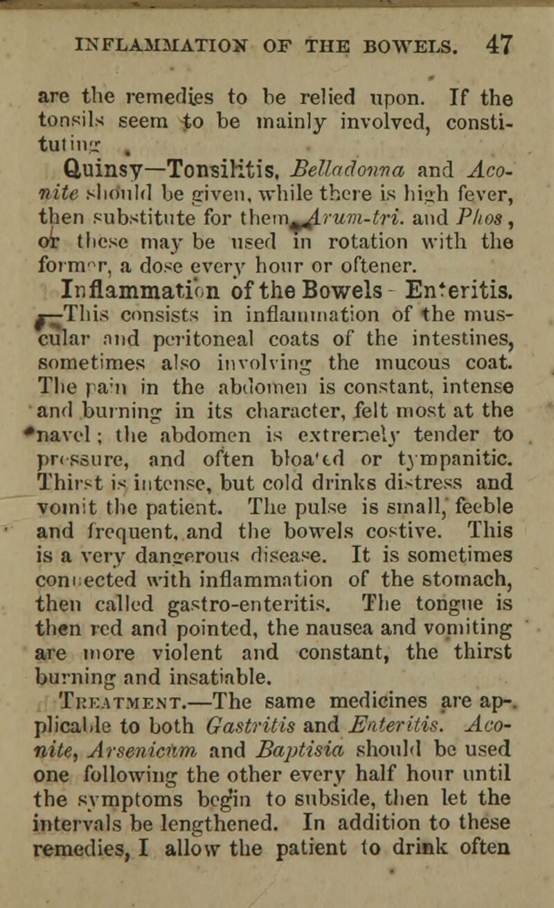 are the remedies to be relied upon. If the tonsils seem to be mainly involved, consti- tuting , Quinsy—Tonsilitis, Belladonna and Aco- nite should be given, while there is high fever, then substitute for ihem^Arum-tri. and Plios, ox tliese may be used in rotation with the former, a dose every hour or oftener. Inflammation of the Bowels Enteritis. *-^This consists in inflammation of the mus- cular and peritoneal coats of the intestines, sometimes also involving the mucous coat. The pahi in the abdomen is constant, intense and burning in its character, felt most at the •navel ; the abdomen is extremely tender to pressure, and often bloa'td or tympanitic. Thirst is intense, but cold drinks distress and vomit the patient. The pulse is small,' feeble and frequent, and the bowels costive. This is a very dangerous disease. It is sometimes connected with inflammation of the stomach, then called gastro-enteritis. The tongue is then red and pointed, the nausea and vomiting are more violent and constant, the thirst burning and insatiable. Treatment.—The same medicines are ap-. plical.le to both Gastritis and Enteritis. Aco- nite, Arseniciim and Baptisia should be used one following the other every half hour until the symptoms begm to subside, then let the intervals be lengthened. In addition to these remedies, I allow the patient to drink, often