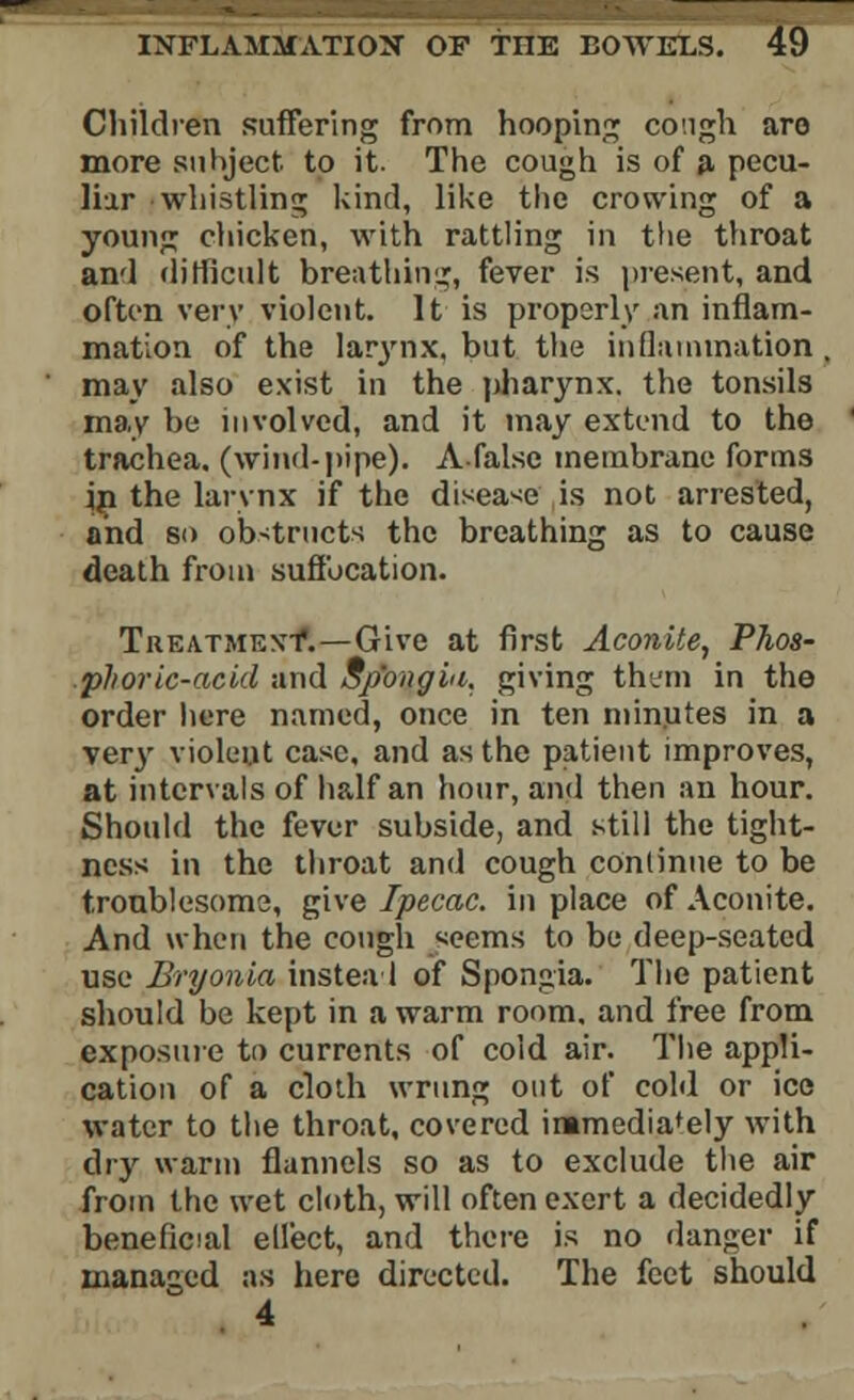 Children suffering from hooping cough are more subject to it. The cough is of a pecu- liar whistling kind, like the crowing of a young chicken, with rattling in the throat and difficult breathing, fever is present, and often very violent. It is properly an inflam- mation of the larynx, but the inflammation . may also exist in the pharynx, the tonsils may be involved, and it may extend to the trachea, (wind-pipe). A false membrane forms in the larynx if the disease is not arrested, and so obstructs the breathing as to cause death from suffocation. Treatment*.—Give at first Aconite, Phos- phoric-acid and Sp'ongiti. giving them in the order here named, once in ten minutes in a ver}' violent case, and as the patient improves, at intervals of half an hour, and then an hour. Should the fever subside, and still the tight- ness in the throat and cough continue to be troublesome, give Ipecac, in place of Aconite. And when the cough .seems to bo deep-seated use Bryonia instead of Spongia. The patient should be kept in a warm room, and free from exposure to currents of cold air. The appli- cation of a cloth wrung out of cold or ice water to the throat, covered immediately with dry warm flannels so as to exclude the air from the wet cloth, will often exert a decidedly beneficial effect, and there is no danger if managed as here directed. The feet should