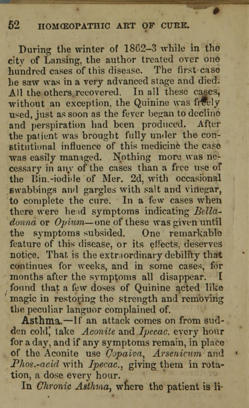 During the winter of 18C2-3 while in the city of Lansing, the author treated over ono hundred cases of this disease. The first case lie saw was in a very advanced stage and died. All the others recovered. In all these cases, without an exception, the Quinine was frfoly used, just as soon as the fever began to declino and perspiration had been produced. After the patient was brought fully umler the con- stitutional influence of this medicine the case was easily managed. Nothing more was ne- cessar}- in am' of the cases than a free use of the l»in.-iodi<le of Mer. 2d, with occasional Bwabbings and gargles with salt and vinegar, to complete the cure. In a few cases when there were he id symptoms indicating Bella- donna or Opium— one of these was given until the symptoms subsided. One remarkablo feature of this disease, or its effects, deserves notice. That is the extraordinary debility that continues for weeks, and in some cases, for months after the symptoms all disappear. [ found that a few doses of Quinine acted like ' magic in restoring the strength and removing the peculiar languor complained of. Asthma.—If an attack comes on from sud- den cold,' take Aconite and Ipecac, ever}- hour for a day, and if any symptoms remain, in place of the Aconite use Copaiva, Arsenicum and Phos.-acid with Ipecac, giving them in rota- tion, a dose every hour. In Chronic Asthna, where the patient is li-