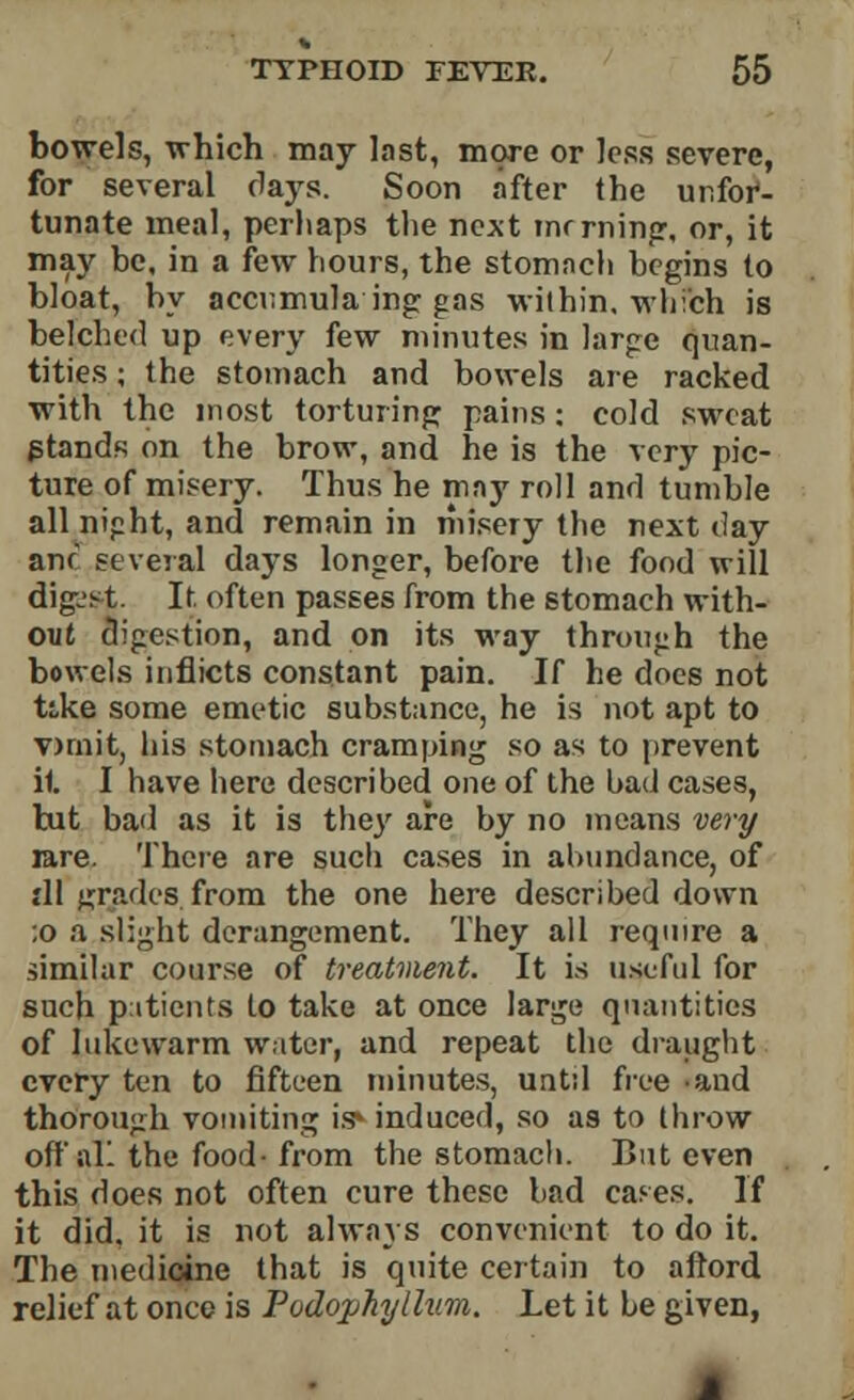 bowels, which may last, more or less severe, for several flays. Soon after the unfor- tunate meal, perhaps the next mrrning, or, it may be, in a few hours, the stomach begins to bloat, by accumula ing gas within, which is belched up every few minutes in large quan- tities ; the stomach and bowels are racked with the most torturing pains: cold sweat gtands on the brow, and he is the very pic- ture of misery. Thus he may roll and tumble all nipht, and remain in misery the next day anf several days longer, before the food will digjst. It. often passes from the stomach with- out digestion, and on its way through the bowels inflicts constant pain. If he does not tike some emetic substance, he is not apt to vnnit, his stomach cramping so as to prevent it I have here described one of the bad cases, but bad as it is the}' are by no means very rare. There are such cases in abundance, of {11 grades from the one here described down ;o a slight derangement. They all require a similar course of treatment. It is useful for such patients to take at once large quantities of lukewarm water, and repeat the draught every ten to fifteen minutes, untd free and thorough vomiting is* induced, so as to throw oft'all the food- from the stomach. But even this does not often cure these bad cases. If it did. it is not always convenient to do it. The medicine that is quite certain to aftord relief at once is Podophyllum. Let it be given,