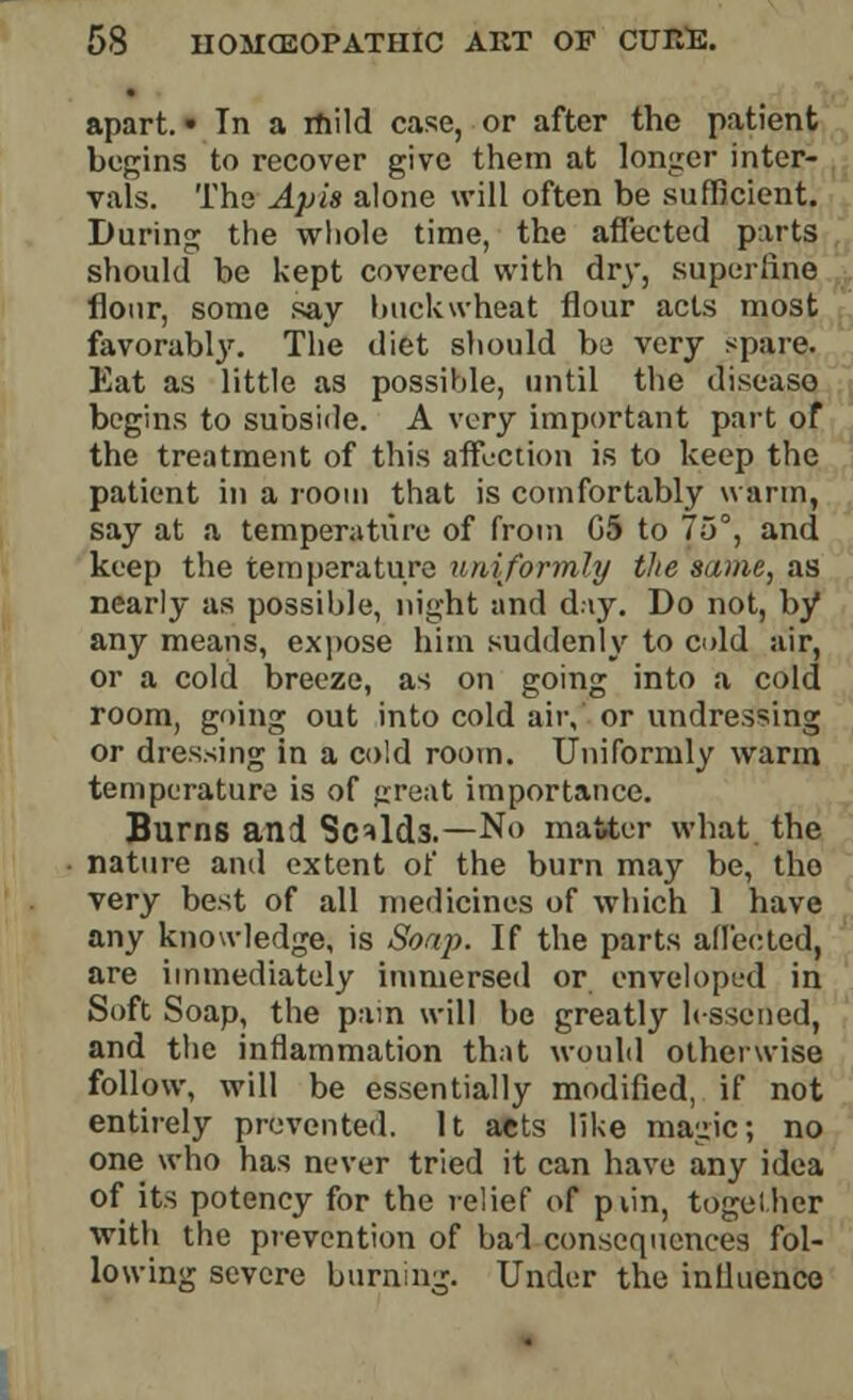 apart. ■ In a rhild case, or after the patient begins to recover give them at longer inter- vals. The Apis alone will often be sufficient. During the whole time, the affected parts should be kept covered with dry, superfine flour, some say buckwheat flour acts most favorably. The diet should be very spare. Eat as little as possible, until the disease begins to subside. A very important part of the treatment of this affection is to keep the patient in a room that is comfortably warm, say at a temperature of from G5 to 75°, and keep the temperature uniformly the same, as nearly as possible, night and diy. Do not, by any means, expose him suddenly to cold air, or a cold breeze, as on going into a cold room, going out into cold air, or undressing or dressing in a cold room. Uniformly warm temperature is of great importance. Burns and Scalds.—No matter what the nature and extent of the burn may be, tho very best of all medicines of which 1 have any knowledge, is Soap. If the parts affected, are immediately immersed or enveloped in Soft Soap, the pain will be greatly lessened, and the inflammation that would otherwise follow, will be essentially modified, if not entirely prevented. It acts like magic; no one who has never tried it can have any idea of its potency for the relief of pvin, together with the prevention of bad consequences fol- lowing severe burning. Under the influence