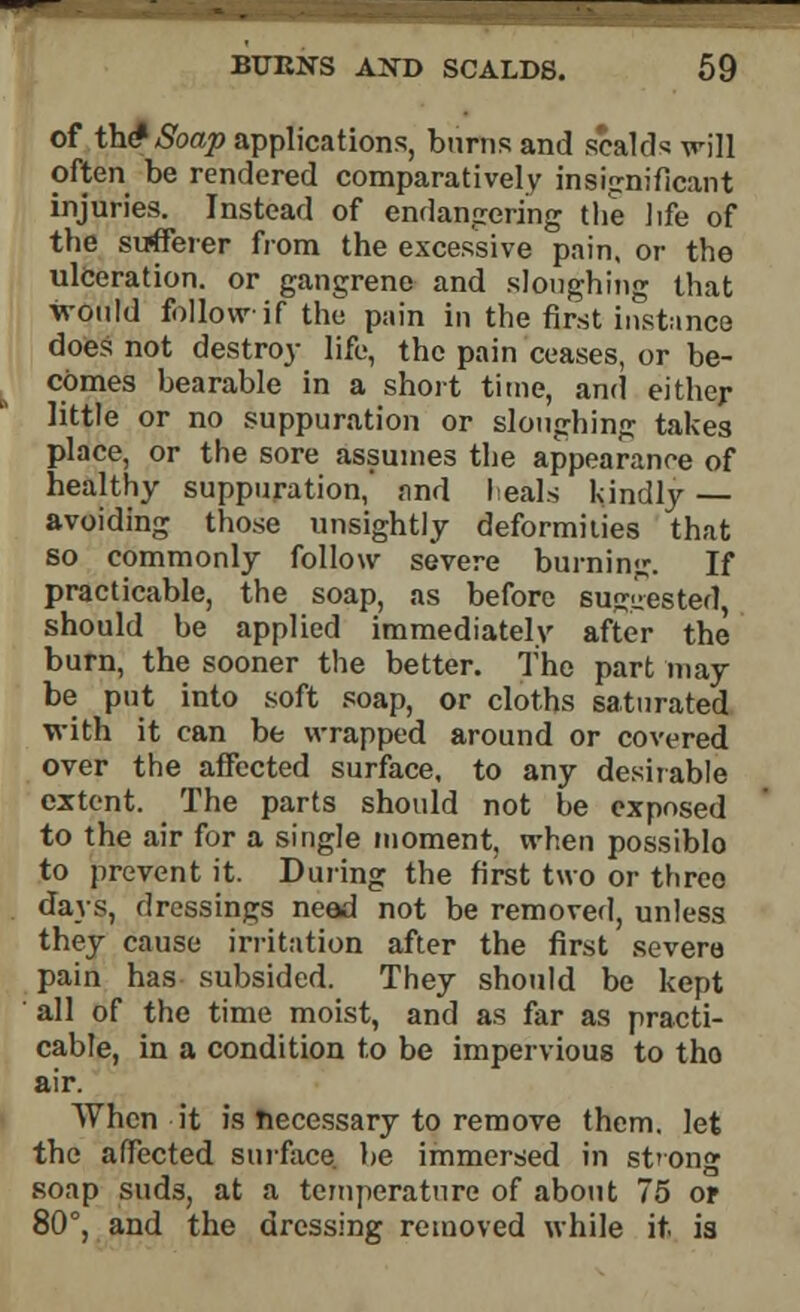 of tWSoap applications, burns and scalds will often be rendered comparatively insignificant injuries. Instead of endangering the life of the sufferer from the excessive pain, or the ulceration, or gangrene and sloughing that would follow if the pain in the first instance does not destroy life, the pain ceases, or be- comes bearable in a short time, and either little or no suppuration or sloughing takes place, or the sore assumes the appearance of healthy suppuration,' find leaks kindly — avoiding those unsightly deformities that so commonly follow severe burning. If practicable, the soap, as before suggested, should be applied immediately after the burn, the sooner the better. The part may be put into soft soap, or cloths saturated with it can be wrapped around or covered over the affected surface, to any desirable extent. The parts should not be exposed to the air for a single moment, when possiblo to prevent it. During the first two or three days, dressings need not be removed, unless they cause irritation after the first severe pain has subsided. They should be kept all of the time moist, and as far as practi- cable, in a condition to be impervious to tho air. When it is necessary to remove them, let the affected surface, lie immersed in strong soap suds, at a temperature of about 75 or 80°, and the dressing removed while it. is