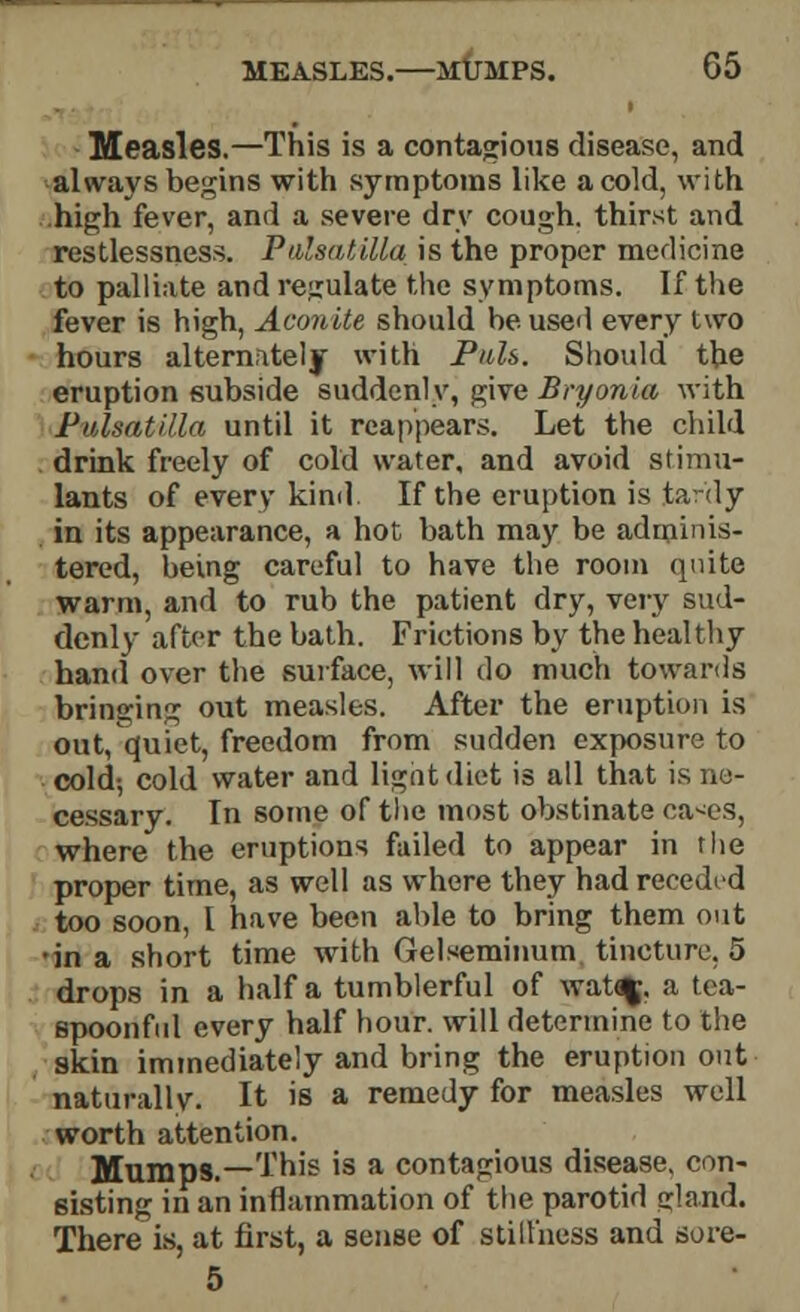 Measles.—This is a contagious disease, and always begins with symptoms like a cold, with high fever, and a severe dry cough, thirst and restlessness. Pulsatilla is the proper medicine to palliate and regulate the symptoms. If the fever is high, Aconite should be used every two hours alternately with Puis. Should the eruption subside suddenly, give Bryonia with Pulsatilla until it reappears. Let the child . drink freely of cold water, and avoid stimu- lants of every kind If the eruption is tardy in its appearance, a hot bath may be adminis- tered, being careful to have the room quite warm, and to rub the patient dry, very sud- denly after the bath. Frictions by the healthy hand over the surface, will do much towards bringing out measles. After the eruption is out, quiet, freedom from sudden exposure to cold; cold water and light diet is all that is ne- cessary. In some of the most obstinate ca*es, where the eruptions failed to appear in the proper time, as well as where they had receded too soon, I have been able to bring them out •in a short time with Gelseminum tincture, 5 drops in a half a tumblerful of wataj, a tea- spoonful every half hour, will determine to the skin immediately and bring the eruption out naturally. It is a remedy for measles well worth attention. Mumps.—This is a contagious disease, con- sisting in an inflammation of the parotid gland. There is, at first, a sense of stillness and sore- 5