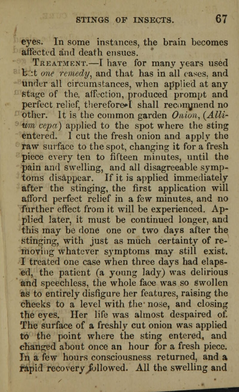 eyes. In some instances, the brain becomes affected and death ensues. Treatment.—I have for many years used b :t one remedy, and that has in all oases, and under all circumstances, when applied at any stage of the. affection, produced prompt and perfect relief, therefore*I shall rec<>nynend no other. It is the common garden Onion, {Alli- um cepa) applied to the spot where the sting entered. I cut the fresh onion and apply the raw surface to the spot, changing it for a fresh piece every ten to fifteen minutes, until the pain and swelling, and all disagreeable symp- toms disappear. If it is applied immediately after the stinging, the first application will afford perfect relief in a few minutes, and no further effect from it will be experienced. Ap- plied later, it must be continued longer, and this may be done one or two days after the stinging, with just as much certainty of re- moving whatever symptoms may still exist. I treated one case when three days had elaps- ed, the patient (a young lady) was delirious and speechless, the whole face was so swollen as to entirely disfigure her features, raising the cheeks to a level with the nose, and closing the eyes. Her life was almost despaired of. The surface of a freshly cut onion was applied to the point where the sting entered, and changed about once an hour for a fresh piece. In a few hours consciousness returned, and a rapid recovery ^followed. All the swelling and