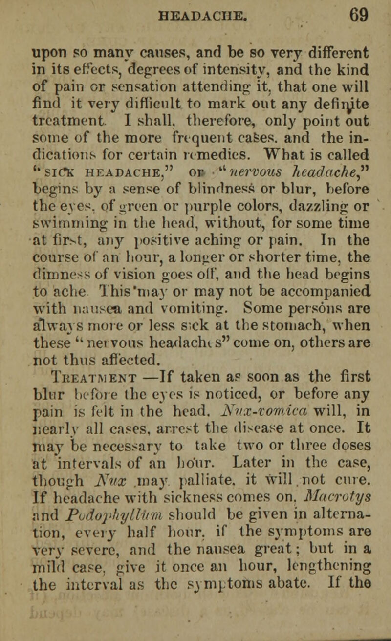 upon so many causes, and be so very different in its effects, degrees of intensity, and the kind of pain or sensation attending it. that one will find it very difficult to mark out any definite treatment I shall, therefore, only point out some of the more frequent cases, and the in- dications for certain remedies. What is called ''siCfc headache. or nervous Jicadache begins by a sense of blindness or blur, before the eyes, of green or purple colors, dazzling or swimming in the head, without, for some time at first, an}' positive aching or pain. In the course of an hour, a lunger or shorter time, the dimness of vision goes off, and the head begins to ache This'may or may not be accompanied with nausea and vomiting. Some persons are always more or less s;ck at the stomach, when these  nervous headache s come on, others are not thus affected. Treatment —If taken as soon as the first blur before the eyes is noticed, or before any pain is felt in the head. Nuz-vomica will, in r.earlv all cases, arrest the disease at once. It may be necessary to take two or three doses at intervals of an hour. Later in the case, though Nvx may palliate, it will not cure. If headache with sickness comes on. Macrotya and Podo]>kyll1im should be given in alterna- tion, every half hour, if the symptoms are very severe, and the nausea great; but in a mild case, give it once an hour, lengthening the interval as the symptotDS abate. If the