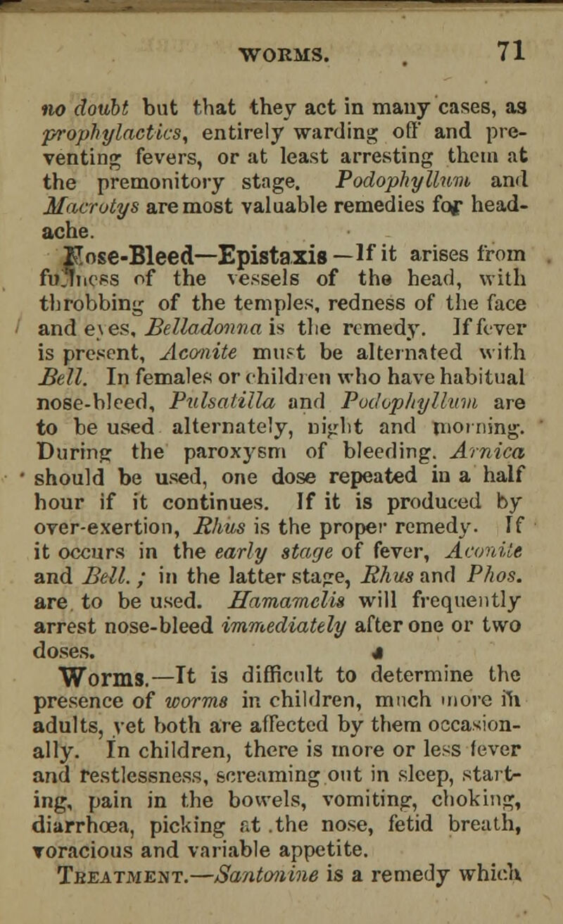 no doubt but that they act in many cases, as prophylactics, entirely warding off' and pre- venting fevers, or at least arresting them at the premonitory stage. Podophyllum and Macrotys are most valuable remedies fof head- ache. Kose-Bleed—Epistaxis—If it arises from fullness of the vessels of the head, with throbbing of the temples, redness of the face and e\ es. Belladonna is the remedy. If fever is present, Aconite must be alternated with Bell. In females or children who have habitual nose-bleed, Pulsatilla and Podophyllum are to be used alternately, night and morning. During the paroxysm of bleeding. Arnica should be used, one dose repeated in a half hour if it continues. If it is produced by over-exertion, Rhus is the proper remedy. If it occurs in the early stage of fever, Aconite and Bell. ; in the latter stajre, Rhus and Phos. are. to be used. Hamamclis will frequently arrest nose-bleed immediately after one or two doses. 4 Worms.—It is difficult to determine the presence of worms in children, much more in adults, yet both are affected by them occasion- ally. In children, there is more or less fever and restlessness, screaming out in sleep, start- ing, pain in the bowels, vomiting, choking, diarrhoea, picking at the nose, fetid breath, voracious and variable appetite. Treatment.—Santonine is a remedy which,