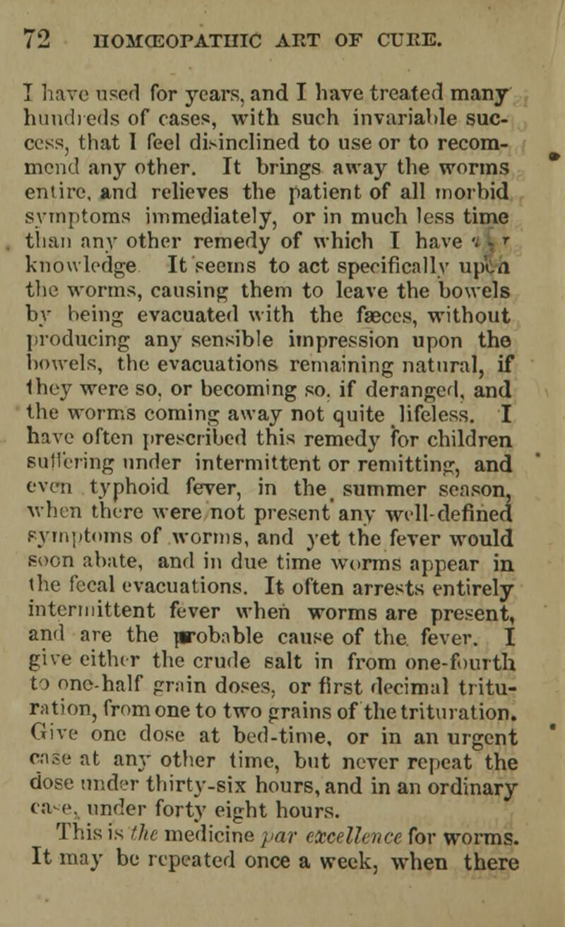 I have used for years, and I have treated many hundreds of cases, with such invariable suc- cess, that I feel disinclined to use or to recom- mend any other. It brings away the worms entire, and relieves the patient of all morbid symptoms immediately, or in much less time than any other remedy of which I have knowledge It seems to act specifically uplyh the worms, causing them to leave the bowels by being evacuated with the faeces, without producing any sensible impression upon the bowels, the evacuations remaining natural, if they were so, or becoming so. if deranged, and the worms coming away not quite lifeless. I have often prescribed this remedy for children suffering tinder intermittent or remitting, and even typhoid fever, in the summer season, when there were not present any well-defined pymptoms of worms, and yet the fever would soon abate, and in due time worms appear in the fecal evacuations. It often arrests entirely intermittent fever when worms are present, and are the p-obable cause of the. fever. I give either the crude salt in from one-fourth to one-half grain doses, or first decimal tritu- ration, from one to two grains of the trituration. Give one dose at bed-time, or in an urgent case at any other time, but never repeat the dose under thirty-six hours, and in an ordinary ea-e. under forty eight hours. This is the medicine par excellence for worms. It may be repeated once a week, when there