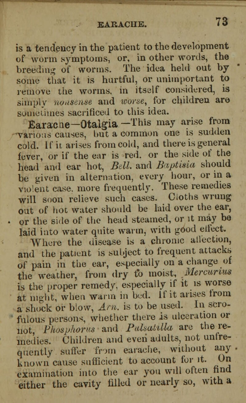 EAKACUE. is a tendency in the patient to the development of worm symptoms, or, in other words, the breeding of worms. The idea held out by some that it is hurtful, or unimportant to remove the worms, in itself considered, is simply noiisenae and worse, for children are sometimes sacrificed to this idea. Earacne—Otalgia—This may arise from various causes, hut a common one is sudden cold, [fit arises from cold, and there is general fever, or if the ear is red. or the side of the head and ear hot, Btll. and Baptisiu should be given in alternation, every hour, or in a violent case, more frequently. These remedies will soon relieve such cases. Cloths wrung out of hoc water should be laid over the ear, or the side of the head steamed, or it may be laid into water quite warm, with good elfect. Where the disease is a chronic allection, and the patient is subject to frequent attacks of pain in the ear, especially on a change of the weather, from dry to moist, Mercunus is the proper remedy, especially if it is worse at night, when warm in bed. If it arises from a shiKik or blow, Am. is to be used. In scro- fulous persons, whether there is ulceration or not Phosphorus and Pulsatilla are the re- medies. Children and eveii adults, not unfre- quently suffer from earache, without any known cause sufficient to account for it. On examination into the ear you will often find either the cavity filled or nearly so, with a