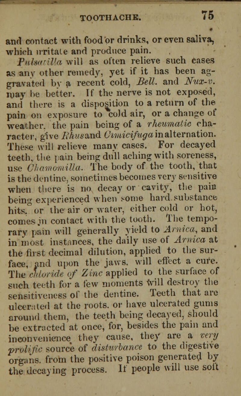 and contact with food or drinks, or even saliva, which irritate and produce pain. Pulsrtril'a will as often relieve such cases as anv other remedy, yet if it has been ag- gravated bv a recent cold, Bell, and Nux-v. may !>e better. If the nerve is not exposed, and there is a disposition to a return of the pain on exposure to %cold air, or a change of weather, the pain being of a rheumatic cha- racter, give Rkueamd (Jtmicifuga in alternation. These will relieve many cases. For decayed teeth, the pain being dull aching with soreness, use Chammiilla. The body of the tooth, that is the dentine, sometimes becomes very sensitive when there is no decay or cavity, the pain being experienced when some bard.substance hits.° or the air or water, either cold or hot, comes .in contact with the tooth. The tempo- rary pain will generally yield to Arnica, and in most instances, the daily use of Arnica at the first decimal dilution, applied to the sur- face, and upon the jaws, will effect a cure. The chloride of Zinc applied to the surface of such teeth for a few moments will destroy the sensitiveness of the dentine. Teeth that are ulcerated at the roots, or have ulcerated gums around them, the teeth being decayed, should be extracted at once, for, besides the pain and inconvenience they cause, they are a very prolific source of disturbance to the digestive organs, from the positive poison generated by the decaying process. It people will use soil