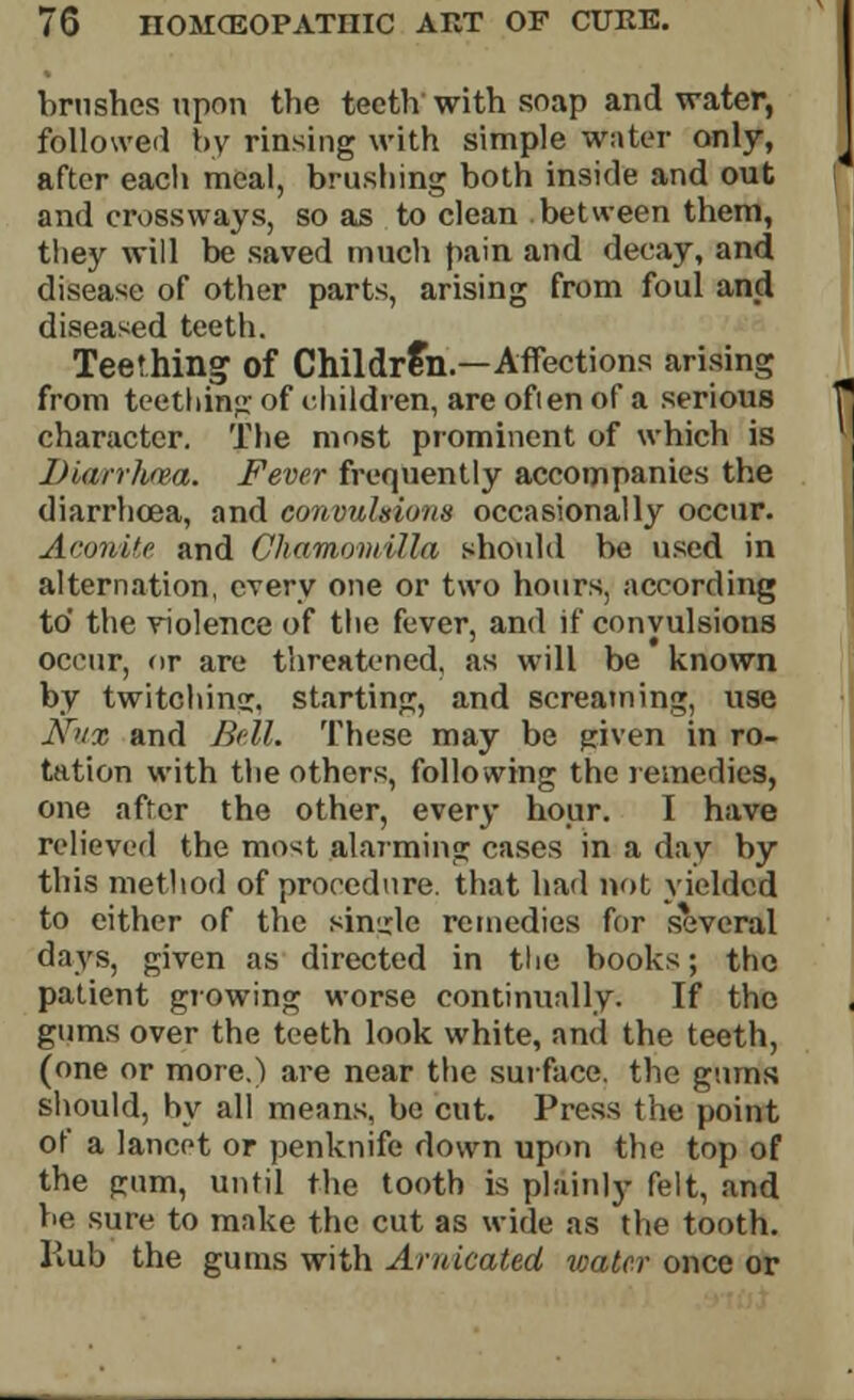 brushes upon the teeth'with soap and water, followed by rinsing with simple water only, after each meal, brushing both inside and out and cross ways, so as to clean between them, they will be saved much pain and decay, and disease of other parts, arising from foul and diseased teeth. Teething of Children.—Affections arising from teething of children, are ofien of a serious character. The most prominent of which is Diarrhea. Fever frequently accompanies the diarrhoea, and conouhions occasionally occur. Aconite and Chamomilla should be used in alternation, every one or two hours, according to' the violence of the fever, and if convulsions occur, or are threatened, as will be known by twitching, starting, and screaming use Nnx and Bell. These may be given in ro- tation with the others, following the remedies, one after the other, every hour. I have relieved the most alarming cases in a day by this method of procedure, that had not yielded to cither of the single remedies for several days, given as directed in the books; tho patient growing worse continually. If tho gums over the teeth look white, and the teeth, (one or more.) are near the surface, the gums should, by all means, be cut. Press the point of a lancet or penknife down upon the top of the gum, until the tooth is plainly felt, and be sure to make the cut as wide as the tooth. Rub the gums with Aruleated water once or