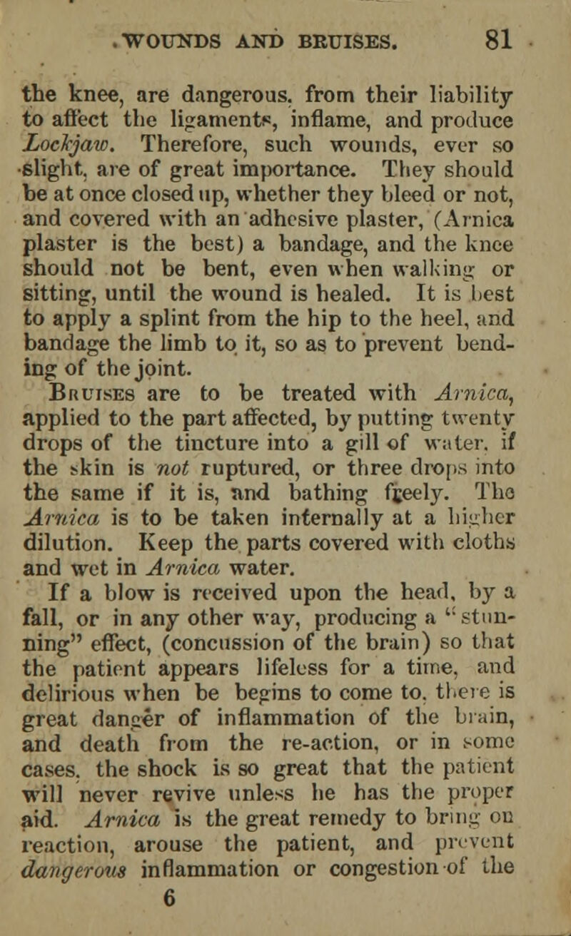 the knee, are dangerous, from their liability to affect the ligaments, inflame, and produce Lockjaw. Therefore, such wounds, ever so slight, are of great importance. They should be at once closed up, whether they bleed or not, and covered with an adhesive plaster, (Arnica plaster is the best) a bandage, and the knee should not be bent, even when walking or sitting, until the wound is healed. It is best to apply a splint from the hip to the heel, und bandage the limb to it, so as to prevent bend- ing of the joint. Bruises are to be treated with Arnica, applied to the part affected, by putting twenty drops of the tincture into a gill of water, if the *kin is not ruptured, or three drops into the same if it is, and bathing fjeely. Tho Arnica is to be taken internally at a higher dilution. Keep the parts covered with cloths and wet in Arnica water. If a blow is received upon the head, by a fall, or in any other way, producing a'c stun- ning effect, (concussion of the brain) so that the patient appears lifeless for a time, and delirious when be begins to come to. there is great danger of inflammation of the brain, and death from the re-action, or in some cases, the shock is so great that the patient will never revive unless he has the proper aid. Arnica is the great remedy to bring on reaction, arouse the patient, and prevent dangerous inflammation or congestion of the 6