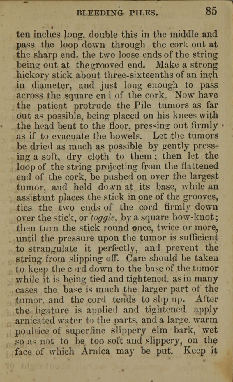 ten inches long, double this in the middle and pass the loop down through the cork out at the sharp end. the two loose ends of the string being out at thegrooved end. Make a strong hickory stick about three-sixteenths of an inch in diameter, and just long enough to pass across the square en 1 of the cork. Now have the patient protrude the Pile tumors as far Out as possible, being placed on his knees with the head bent to the floor, pressing out firmly as if to evacuate the bowels. Let the tumors be dried as much as possible by jrently press- ing a soft, dry cloth to them ; then let the loop of the string projecting from the flattened end of the cork, be pushed on over the largest tumor, and held do vn at. its base, while an assistant places the stick in one of the grooves, ties the two ends of the cord firmly down over the stick, or toggle, by a square bow-knot; then turn the stick round once, twice or more, until the pressure upon the tumor is sufficient to strangulate it perfectly, and prevent the string from slipping off. Care should be taken to keep the c >rd down to the base of the tumor while it is being tied and tightened, as in many cases the ba<e is much the larger part of the tumor, and the cord tends to slip up. After the ligature is applied and tightened, apply arnicated water to the parts, and a large, warm poult ice of superfine slippery elm bark, wet so as not to be too soft and slippery, on the face of which Arnica may be put. Keep it