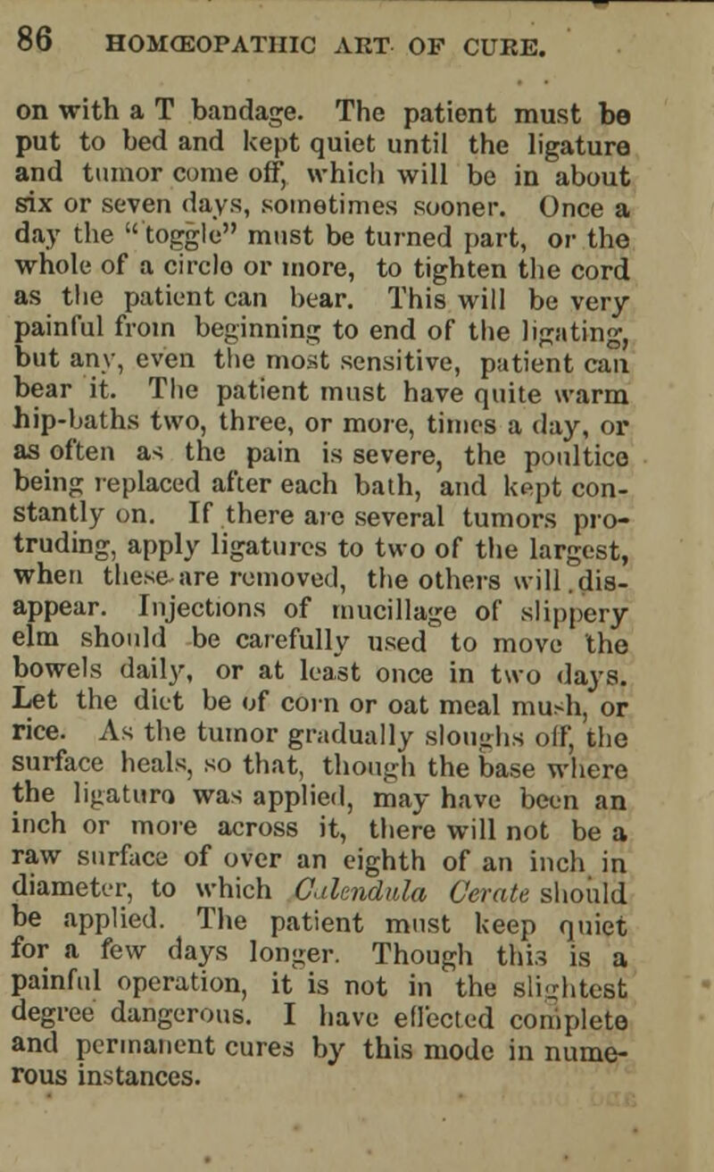 on with a T bandage. The patient must bo put to bed and kept quiet until the ligature and tumor come off, which will be in about six or seven days, sometimes sooner. Once a day the toggle must be turned part, or- the whole of a circle or more, to tighten the cord as the patient can bear. This will be very painful from beginning to end of the ligating, but any, even the most sensitive, patient can bear it. The patient must have quite warm hip-baths two, three, or more, times a day, or as often as the pain is severe, the poultice being replaced after each bath, and kept con- stantly on. If there are several tumors pro- truding, apply ligatures to two of the largest, when these are removed, the others will .dis- appear. Injections of mucillage of slippery elm should be carefully used to move the bowels daily, or at least once in two days. Let the diet be of corn or oat meal mush, or rice. As the tumor gradually sloughs off, the surface heals, so that, though the base where the ligaturo was applied, may have been an inch or more across it, there will not be a raw surface of over an eighth of an inch in diameter, to which Calendula Cerate should be applied. The patient must keep quiet for a few days longer. Though this is a painful operation, it is not in the slightest degree dangerous. I have effected complete and permanent cures by this mode in nume- rous instances.