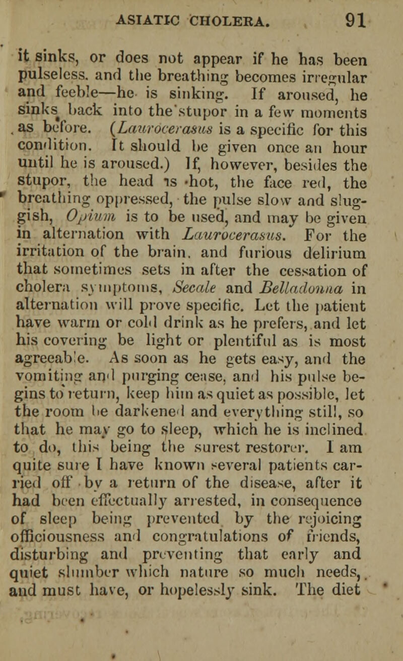 it sinks, or does not appear if he has heen pulseless, and the breathing becomes irregular and feeble—he is sinking. If aroused, he sinks^ back into the'stupor in a few moments . as before. (Laurdcerasus is a specific for this condition. It should he given once an hour until he is aroused.) If, however, besides the stupor, the head is -hot, the face red, the breathing oppressed, the pulse slow and slug- gish, Opium is to be used, and may be given in alternation with Lauroceraaus. For the irritation of the brain, and furious delirium that sometimes sets in after the cessation of choleru symptoms, Secale and Belladonna in alternation will prove specific. Let the patient have warm or cold drink as he prefers, and let his covering be light or plentiful as is most agreeable. As soon as he gets easy, and the vomiting and purging cease, and his pulse be- gins to return, keep him as quiet as possible, let the room 1 >e darkened and everything still, so that he may go to sleep, which he is inclined to do, this being the surest restorer. 1 am quite sure I have known several patients car- ried oil' by a return of the disease, after it had been effectually arrested, in consequence of sleep being prevented by the rejoicing officiousness and congratulations of friends, disturbing and preventing that early and quiet slumber which nature so much needs,, and must have, or hopelessly sink. The diet